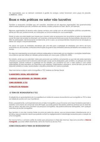 Há organizações que se dedicam sobretudo à gestão de serviços, outras funcionam como grupo de pressão.
(CAMARGO, 2000)
Boas e más práticas no setor não lucrativo
Também é necessário constatar que, em ocasiões, observam -se em algumas organizações não governamentais
determinadas práticas que são contrárias aos valores e estilos próprios do setor. Assim, por exemplo:
Algumas organizações do terceiro setor criaram serviços sem contar com as administrações públicas competentes,
dando por fato que, posteriormente, as instituições se comprometerão em sua sustentação.
Existe no setor uma atomização que impede que o terceiro setor se apresente com voz própria no palco da intervenção
social.No setor não lucrativo se observam,em ocasiões,sintomas de dinâmicas sociais de passividade, absentis mo ou
falta de participação, não funcionando corretamente, se for o caso, os correspondentes mecanismos de renovação ou
relevo nos cargos e responsabilidades.
Há casos nos quais as entidades voluntárias são uma tela para a realização de atividades com ânim o de lucro,
produzindo-se,em ocasiões,confusões entre funções de governo das entidades e labores de trabalho remunerado a seu
serviço.
Em algumas organizações se produzem práticas inadequadas no relacionado com as relações e condições trabalhistas,
circunstância que teve reflexo em debates parlamentares em nosso país. (COELHO, 2000)
No entanto, ainda que se estendam neles para promover sua melhora, compreende-se que não são estes exemplos
criticáveis os que predominam no terceiro setor de ação social,sendo destacáveis,pelo contrário, os esforços de muitas
organizações visando melhorar a qualidade de seu trabalho, por coordenar-se com o setor público e com outras
organizações do setor voluntário,por diversificar suas relações, colaborações e alianças e, acima de tudo, por dar uma
resposta solidária a muitas necessidades e desafios presentes em nossa sociedade.
Veja mais temas e artigos sobre monografias e TCC relativos ao Serviço Social
O ASSISTENTE SOCIAL NOS HOSPITAIS
O SERVIÇO NAS ENTIDADES DO TERCEIRO SETOR
COMO ESCREVER O TCC
O PROJETO DE PESQUISA
O TEMA DE MONOGRAFIA E TCC
A seleção de um apreciável tema de monografias é um núcleo do sucesso da escrita de sua monografia ou TCC e deve
ser tratada de acordo com sua importância.
Este é, provavelmente,o principal elemento de um texto monográfico,já que funciona como base fundadora para todo o
restante. Como forma de comprovar esta afirmação, que pode parecer descabida, podemos lembrar que se você não
tiver um tema, não terá como escrever sua pesquisa monográfica, não poderá selecionar bibliografias, nem qualquer
outra fase de escrita monográfica.
Aqui também é uma das maiores fontes de erros por parte dos alunos, que se comprometem indevidamente com a
temática,seja prometendo mais do que poderão cumprir ou negligenciando a metodologia necessária para a redação de
uma monografia.
Da mesma forma, o primeiro cartão de visitas para pesquisas é o título das mesmas. Veja como escolher o título da
monografia, que deve refletir claramente o tema da mesma ou do seu TCC.
COMO ESCOLHER O TEMA DE MONOGRAFIAS?
 