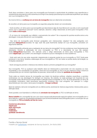 Você deve considerar o tema para uma monografia que fornecerá a oportunidade de sintetizar suas experiências e
características pessoais de modo coerente ao se dirigir a seu desejo para alcançar as audiências específicas que deseja
com sua monografia ou TCC.
Da mesma forma, a confiança em um tema de monografia deve ser altamente considerada.
Ao escolher um tema para sua monografia, as seguintes perguntas devem ser consideradas:
- Você escolheu um tema para sua monografia que descrevesse algo de importância em sua vida, e com a qual você
possa usar a experiência pessoal? Como exemplo, observe o artigo relacionado ao tema para monografia e TCC
sobre dado e informação.
- É um tema de monografia que refletirá o pensamento de outrem? Se a resposta for positiva escolha acima uma
abordagem nova para discutir em sua monografia.
- Seu tema de monografia pode fornecer parágrafos com interessantes citações? Se citar parágrafos com
exemplos bibliográficosconcretos for algo você não pode facilmente realizar em sua monografia, considere um
argumento diferente.
- Existe bibliografia suficiente para a realização de seu tema de monografia? Um dos problemas mais freqüentemente
detectados durante a elaboração de uma monografia ou TCC é a descoberta de que não existem
fontes bibliográficas disponíveis. Um exemplo seria o artigo relacionado ao tema para monografias e TCC
sobre oligoterapia, que contém uma abordagem inovadora e pouco investigada no meio acadêmico.
- Você está certo de que pode responder integralmente à pergunta central de sua monografia ou TCC? Você pode
processar o seu tema, durante a elaboração de sua monografia ou TCC em todos os pontos dentro da limitação, ou
limitações existentes?
- Você conseguiria prender o interesse dos leitores desde o primeiro parágrafo de sua monografia?
Sua monografia, TCC ou qualquer outro trabalho deve ser interessante e memorável. Um dos aspectos os mais
importantes a ser considerado ao escolher o tema de sua monografia ou TCC é se seu interesse sobre o mesmo é
correspondido por um número significativo de pessoas, sendo este um índice da qualidade da monografia.
Tente evitar ao máximo temas de monografias que tratam de doutrinas políticas, religiões específicas e opiniões
controversas se sua abordagem for denegrir as mesmas. No entanto, se você conseguir ser imparcial em sua
monografia,estes são temas que sempre atraem a atenção sobre monografias ou TCC. Se você apresentar um tema de
monografia controverso, deve reconhecer argumentos contrários sem soar arrogante. Um exemplo é o artigo
desenvolvido por nós sobre o tema para monografia – O negro no Brasil.
Após ter avaliado o tema de monografia com os critérios acima,você deve ter diversos argumentos interessantes para a
definição deste.
Outra questão a ser levantada é a influência do orientador da monografia ou TCC na definição do tema.
Nosso trabalho em monografia faz com que nossa equipe está plenamente capaz de realizar uma monografia com o
tema definido, a partir da complexidade desejada e que servirá de excelente base bibliográfica para a construção de sua
monografia ou TCC ou trabalho de final de curso.
transtornos alimentares
oligoterapia
dado informação
ortografia
matemática
qualidade atendimento
Família x Serviço Social
Trabalho por Carla Rivani, estudante de Serviço Social @ , Em 05/01/2005
 