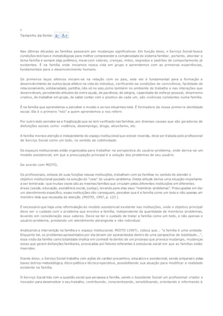 5
Tamanho da fonte: a- A+
Nas últimas décadas as famílias passaram por mudanças significativas. Em função disso, o Serviço Social busca
condições teóricas e metodológicas para melhor compreender a complexidade do sistema familiar, portanto, abordar o
tema família é sempre algo polêmico, mexe com valores, crenças, mitos, segredos e padrões de comportamento já
existentes. É na família onde iniciamos nossa vida em grupo e aprendemos com as primeiras experiências,
fundamentais para o desenvolvimento humano.
Os primeiros laços afetivos iniciam-se na relação com os pais, este elo é fundamental para a formação e
desenvolvimento de outros laços afetivo na vida do individuo, verificando-se condições de convivência, facilidade de
relacionamento, solidariedade, partilha, não só no seio,como também no ambiente de trabalho e nas interações que
desenvolvem, percebendo atitudes de entre ajuda, de paciência, de alegria, capacidade de esforço pessoal, dinamismo
criativo, de trabalhar em grupo, de saber contar com o positivo de cada um, são vivências constantes numa família.
É na família que aprendemos a perceber o mundo e as nos situarmos nele. É formadora da nossa primeira identidade
social. Ela é o primeiro "nós" a quem aprendemos a nos referir.
Por outro lado percebe-se a fragilização que se tem verificado nas famílias, por diversas causas que são geradoras de
disfunções sociais como: violência, desemprego, droga, alcoolismo, etc.
A família merece atenção e independente do espaço institucional que estiver inserida, deve ser tratada pelo profissional
de Serviço Social como um todo, no sentido de coletividade.
Os espaços institucionais estão organizados para trabalhar na perspectiva do usuário-problema, onde deriva-se um
modelo assistencial, em que a preocupação principal é a solução dos problemas de seu usuário.
De acordo com MIOTO,
Os profissionais, zelosos de suas funções nessas instituições, trabalham com as famílias no sentido de atender o
objetivo institucional pautado na solução do "caso" do usuário-problema. Desta atitude deriva uma situação importante
a ser lembrada: que muitas vezes são as mesmas famílias que circulam pelas diferentes instituições em diferentes
áreas (saúde, educação, assistência social, justiça), levando para elas seus "membros-problemas". Preocupadas em dar
um atendimento específico, essas instituições não conseguem, perceber que é a família como um todo e não apenas um
membro dela que necessita de atenção. (MIOTO, 1997, p. 123 ).
É necessário que haja uma reformulação do modelo assistencial existente nas instituições, onde o objetivo principal
deve ser o cuidado com o problema que envolve a família, independente da quantidade de membros -problemas,
levando em consideração seus valores. Deve-se ter o cuidado de tratar a família como um todo, e não apenas o
usuário-problema, prestando um atendimento abrangente e não individual.
Analizando a intervenção na família e o espaço institucional, MIOTO (1997), coloca que... "a família é uma unidade.
Enquanto tal, os problemas apresentados por ela devem ser apresentados dentro de uma perspectiva de totalidade...",
essa visão da família como totalidade implica em conhecê-la dentro de um processo que provoca mudanças, mudanças
essas que geram disfunções familiares, provocadas por fatores referentes à estruturas social em que as famílias estão
inseridas.
Diante disso, o Serviço Social trabalha com ações de caráter preventivo, educativo e assistencial, sendo amparado pelas
bases teórico-metodológica, ético-política e técnico-operativa, possibilitando sua atuação para modificar a realidade
existente na família.
O Serviço Social lida com a questão social que perpassa a família, sendo o Assistente Social um profissional criador e
inovador para desenvolver o seu trabalho, contribuindo, conscientizando, sensibilizando, orientando e informando à
 