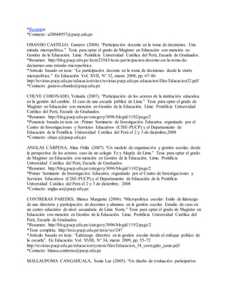 *Resumen:
*Contacto: a20044957@pucp.edu.pe
OBANDO CASTILLO, Gustavo (2008). “Participación docente en la toma de decisiones. Una
mirada micropolítica.” Tesis para optar el grado de Magíster en Educación con mención en
Gestión de la Educación. Lima: Pontificia Universidad Católica del Perú, Escuela de Graduados.
*Resumen: http://blog.pucp.edu.pe/item/23543/tesis-participacion-docente-en-la-toma-de-
decisiones-una-mirada-micropolitica
*Artículo basado en tesis: “La participación docente en la toma de decisiones desde la visión
micropolítica.” En Educación Vol. XVII, N° 32, marzo 2008, pp. 67-86
http://revistas.pucp.edu.pe/educacion/sites/revistas.pucp.edu.pe.educacion/files/Educacion32.pdf
*Contacto: gustavo.obando@pucp.edu.pe
CHUYE CORONADO, Yolanda (2007). “Participación de los actores de la institución educativa
en la gestión del cambio. El caso de una escuela pública de Lima.” Tesis para optar el grado de
Magíster en Educación con mención en Gestión de la Educación. Lima: Pontificia Universidad
Católica del Perú, Escuela de Graduados.
*Resumen: http://blog.pucp.edu.pe/category/3096/blogid/1192/page/2
*Ponencia basada en tesis en : Primer Seminario de Investigación Educativa organizado por el
Centro de Investigaciones y Servicios Educativos (CISE-PUCP) y el Departamento de
Educación de la Pontificia Universidad Católica del Perú el 2 y 3 de diciembre,2008
*Contacto: chuye.y@pucp.edu.pe
ANGLAS CÁRPENA, Alina Otilia (2007). “Un modelo de organización y gestión escolar, desde
la perspectiva de los actores: caso de un colegio Fe y Alegría de Lima.” Tesis para optar el grado
de Magíster en Educación con mención en Gestión de la Educación. Lima: Pontificia
Universidad Católica del Perú, Escuela de Graduados.
*Resumen: http://blog.pucp.edu.pe/category/3096/blogid/1192/page/2
*Primer Seminario de Investigación Educativa organizado por el Centro de Investigaciones y
Servicios Educativos (CISE-PUCP) y el Departamento de Educación de la Pontificia
Universidad Católica del Perú el 2 y 3 de diciembre, 2008
*Contacto: anglas.ao@pucp.edu.pe
CONTRERAS PAREDES, Blanca Margarita (2006). “Micropolítica escolar: Estilo de liderazgo
de una directora y participación de docentes y alumnos en la gestión escolar. Estudio de caso en
un centro educativo de nivel secundaria de Lima Norte.” Tesis para optar el grado de Magíster en
Educación con mención en Gestión de la Educación. Lima: Pontificia Universidad Católica del
Perú, Escuela de Graduados.
*Resumen: http://blog.pucp.edu.pe/category/3096/blogid/1192/page/2
*Tesis completa: http://tesis.pucp.edu.pe/tesis/ver/247
*Artículo basado en tesis: “Liderazgo directivo en la gestión escolar desde el enfoque político de
la escuela”. En Educación Vol. XVIII, N° 34, marzo 2009, pp. 55-72
http://revistas.pucp.edu.pe/educacion/system/files/Educacion_34_corregido_junio.pdf
*Contacto: blanca.contreras@pucp.edu.pe
MALLAUPOMA CANGAHUALA, Sonia Luz (2005). “Un diseño de evaluación participativa
 