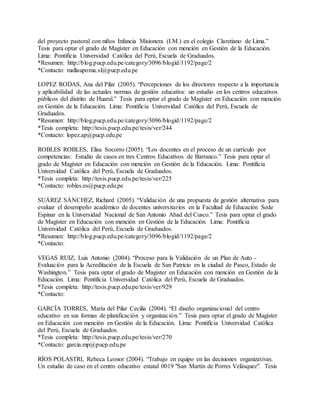del proyecto pastoral con niños Infancia Misionera (I.M.) en el colegio Claretiano de Lima.”
Tesis para optar el grado de Magíster en Educación con mención en Gestión de la Educación.
Lima: Pontificia Universidad Católica del Perú, Escuela de Graduados.
*Resumen: http://blog.pucp.edu.pe/category/3096/blogid/1192/page/2
*Contacto: mallaupoma.sl@pucp.edu.pe
LOPEZ RODAS, Ana del Pilar (2005). “Percepciones de los directores respecto a la importancia
y aplicabilidad de las actuales normas de gestión educativa: un estudio en los centros educativos
públicos del distrito de Huaral.” Tesis para optar el grado de Magíster en Educación con mención
en Gestión de la Educación. Lima: Pontificia Universidad Católica del Perú, Escuela de
Graduados.
*Resumen: http://blog.pucp.edu.pe/category/3096/blogid/1192/page/2
*Tesis completa: http://tesis.pucp.edu.pe/tesis/ver/244
*Contacto: lopez.ap@pucp.edu.pe
ROBLES ROBLES, Elisa Socorro (2005). “Los docentes en el proceso de un currículo por
competencias: Estudio de casos en tres Centros Educativos de Barranco.” Tesis para optar el
grado de Magíster en Educación con mención en Gestión de la Educación. Lima: Pontificia
Universidad Católica del Perú, Escuela de Graduados.
*Tesis completa: http://tesis.pucp.edu.pe/tesis/ver/225
*Contacto: robles.es@pucp.edu.pe
SUÁREZ SÁNCHEZ, Richard (2005). “Validación de una propuesta de gestión alternativa para
evaluar el desempeño académico de docentes universitarios en la Facultad de Educación Sede
Espinar en la Universidad Nacional de San Antonio Abad del Cusco.” Tesis para optar el grado
de Magíster en Educación con mención en Gestión de la Educación. Lima: Pontificia
Universidad Católica del Perú, Escuela de Graduados.
*Resumen: http://blog.pucp.edu.pe/category/3096/blogid/1192/page/2
*Contacto:
VEGAS RUIZ, Luis Antonio (2004). “Proceso para la Validación de un Plan de Auto -
Evaluación para la Acreditación de la Escuela de San Patricio en la ciudad de Pasco, Estado de
Washington.” Tesis para optar el grado de Magíster en Educación con mención en Gestión de la
Educación. Lima: Pontificia Universidad Católica del Perú, Escuela de Graduados.
*Tesis completa: http://tesis.pucp.edu.pe/tesis/ver/929
*Contacto:
GARCÍA TORRES, María del Pilar Cecilia (2004). “El diseño organizacional del centro
educativo en sus formas de planificación y organización.” Tesis para optar el grado de Magíster
en Educación con mención en Gestión de la Educación. Lima: Pontificia Universidad Católica
del Perú, Escuela de Graduados.
*Tesis completa: http://tesis.pucp.edu.pe/tesis/ver/270
*Contacto: garcia.mp@pucp.edu.pe
RÍOS POLASTRI, Rebeca Leonor (2004). “Trabajo en equipo en las decisiones organizativas.
Un estudio de caso en el centro educativo estatal 0019 "San Martín de Porres Velásquez". Tesis
 