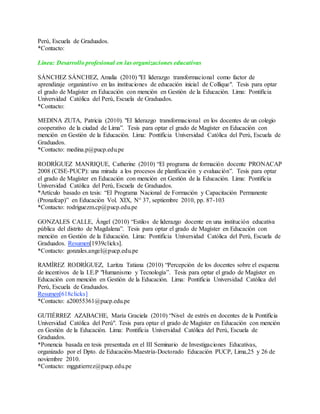 Perú, Escuela de Graduados.
*Contacto:
Línea: Desarrollo profesional en las organizaciones educativas
SÁNCHEZ SÁNCHEZ, Amalia (2010) "El liderazgo transformacional como factor de
aprendizaje organizativo en las instituciones de educación inicial de Collique". Tesis para optar
el grado de Magíster en Educación con mención en Gestión de la Educación. Lima: Pontificia
Universidad Católica del Perú, Escuela de Graduados.
*Contacto:
MEDINA ZUTA, Patricia (2010). "El liderazgo transformacional en los docentes de un colegio
cooperativo de la ciudad de Lima”. Tesis para optar el grado de Magíster en Educación con
mención en Gestión de la Educación. Lima: Pontificia Universidad Católica del Perú, Escuela de
Graduados.
*Contacto: medina.p@pucp.edu.pe
RODRÍGUEZ MANRIQUE, Catherine (2010) “El programa de formación docente PRONACAP
2008 (CISE-PUCP): una mirada a los procesos de planificación y evaluación”. Tesis para optar
el grado de Magíster en Educación con mención en Gestión de la Educación. Lima: Pontificia
Universidad Católica del Perú, Escuela de Graduados.
*Artículo basado en tesis: “El Programa Nacional de Formación y Capacitación Permanente
(Pronafcap)” en Educación Vol. XIX, N° 37, septiembre 2010, pp. 87-103
*Contacto: rodriguezm.cp@pucp.edu.pe
GONZALES CALLE, Ángel (2010) “Estilos de liderazgo docente en una institución educativa
pública del distrito de Magdalena”. Tesis para optar el grado de Magíster en Educación con
mención en Gestión de la Educación. Lima: Pontificia Universidad Católica del Perú, Escuela de
Graduados. Resumen[1939clicks].
*Contacto: gonzales.angel@pucp.edu.pe
RAMÍREZ RODRÍGUEZ, Laritza Tatiana (2010) “Percepción de los docentes sobre el esquema
de incentivos de la I.E.P "Humanismo y Tecnología”. Tesis para optar el grado de Magíster en
Educación con mención en Gestión de la Educación. Lima: Pontificia Universidad Católica del
Perú, Escuela de Graduados.
Resumen[618clicks]
*Contacto: a20055361@pucp.edu.pe
GUTIÉRREZ AZABACHE, María Graciela (2010) “Nivel de estrés en docentes de la Pontificia
Universidad Católica del Perú". Tesis para optar el grado de Magíster en Educación con mención
en Gestión de la Educación. Lima: Pontificia Universidad Católica del Perú, Escuela de
Graduados.
*Ponencia basada en tesis presentada en el III Seminario de Investigaciones Educativas,
organizado por el Dpto. de Educación-Maestría-Doctorado Educación PUCP, Lima,25 y 26 de
noviembre 2010.
*Contacto: mggutierrez@pucp.edu.pe
 