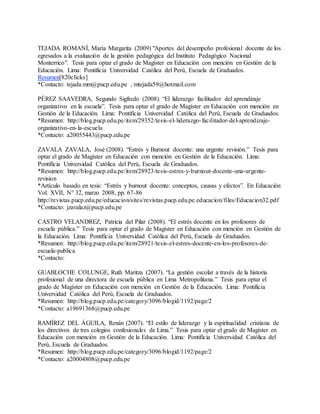 TEJADA ROMANÍ, María Margarita (2009) "Aportes del desempeño profesional docente de los
egresados a la evaluación de la gestión pedagógica del Instituto Pedagógico Nacional
Monterrico". Tesis para optar el grado de Magíster en Educación con mención en Gestión de la
Educación. Lima: Pontificia Universidad Católica del Perú, Escuela de Graduados.
Resumen[820clicks]
*Contacto: tejada.mm@pucp.edu.pe , mtejada59@hotmail.com
PÉREZ SAAVEDRA, Segundo Sigfredo (2008). “El liderazgo facilitador del aprendizaje
organizativo en la escuela”. Tesis para optar el grado de Magíster en Educación con mención en
Gestión de la Educación. Lima: Pontificia Universidad Católica del Perú, Escuela de Graduados.
*Resumen: http://blog.pucp.edu.pe/item/29352/tesis-el-liderazgo-facilitador-del-aprendizaje-
organizativo-en-la-escuela
*Contacto: a20055443@pucp.edu.pe
ZAVALA ZAVALA, José (2008). “Estrés y Burnout docente: una urgente revisión.” Tesis para
optar el grado de Magíster en Educación con mención en Gestión de la Educación. Lima:
Pontificia Universidad Católica del Perú, Escuela de Graduados.
*Resumen: http://blog.pucp.edu.pe/item/28923/tesis-estres-y-burnout-docente-una-urgente-
revision
*Artículo basado en tesis: “Estrés y burnout docente: conceptos, causas y efectos”. En Educación
Vol. XVII, N° 32, marzo 2008, pp. 67-86
http://revistas.pucp.edu.pe/educacion/sites/revistas.pucp.edu.pe.educacion/files/Educacion32.pdf
*Contacto: jzavalaz@pucp.edu.pe
CASTRO VELANDREZ, Patricia del Pilar (2008). “El estrés docente en los profesores de
escuela pública.” Tesis para optar el grado de Magíster en Educación con mención en Gestión de
la Educación. Lima: Pontificia Universidad Católica del Perú, Escuela de Graduados.
*Resumen: http://blog.pucp.edu.pe/item/28921/tesis-el-estres-docente-en-los-profesores-de-
escuela-publica
*Contacto:
GUABLOCHE COLUNGE, Ruth Maritza (2007). “La gestión escolar a través de la historia
profesional de una directora de escuela pública en Lima Metropolitana.” Tesis para optar el
grado de Magíster en Educación con mención en Gestión de la Educación. Lima: Pontificia
Universidad Católica del Perú, Escuela de Graduados.
*Resumen: http://blog.pucp.edu.pe/category/3096/blogid/1192/page/2
*Contacto: a19691368@pucp.edu.pe
RAMÍREZ DEL ÁGUILA, Renán (2007). “El estilo de liderazgo y la espiritualidad cristiana de
los directivos de tres colegios confesionales de Lima.” Tesis para optar el grado de Magíster en
Educación con mención en Gestión de la Educación. Lima: Pontificia Universidad Católica del
Perú, Escuela de Graduados.
*Resumen: http://blog.pucp.edu.pe/category/3096/blogid/1192/page/2
*Contacto: a20004808@pucp.edu.pe
 