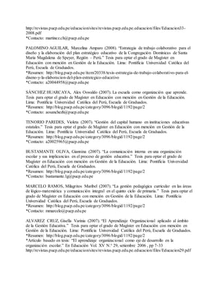 http://revistas.pucp.edu.pe/educacion/sites/revistas.pucp.edu.pe.educacion/files/Educacion33-
2008.pdf
*Contacto: martinez.ch@pucp.edu.pe
PALOMINO AGUILAR, Marcelina Amparo (2008). “Estrategia de trabajo colaborativo para el
diseño y la elaboración del plan estratégico educativo de la Congregación Dominicas de Santa
Maria Magdalena de Speyer, Región – Perú.” Tesis para optar el grado de Magíster en
Educación con mención en Gestión de la Educación. Lima: Pontificia Universidad Católica del
Perú, Escuela de Graduados.
*Resumen: http://blog.pucp.edu.pe/item/20338/tesis-estrategia-de-trabajo-colaborativo-para-el-
diseno-y-la-elaboracion-del-plan-estrategico-educativo
*Contacto: a20044958@pucp.edu.pe
SÁNCHEZ HUARCAYA, Alex Oswaldo (2007). La escuela como organización que aprende.
Tesis para optar el grado de Magíster en Educación con mención en Gestión de la Educación.
Lima: Pontificia Universidad Católica del Perú, Escuela de Graduados.
*Resumen: http://blog.pucp.edu.pe/category/3096/blogid/1192/page/2
*Contacto: aosanchezh@pucp.edu.pe
TENORIO PAREDES, Violeta (2007). “Gestión del capital humano en instituciones educativas
estatales.” Tesis para optar el grado de Magíster en Educación con mención en Gestión de la
Educación. Lima: Pontificia Universidad Católica del Perú, Escuela de Graduados.
*Resumen: http://blog.pucp.edu.pe/category/3096/blogid/1192/page/2
*Contacto: a20025965@pucp.edu.pe
BUSTAMANTE OLIVA, Giannina (2007). “La comunicación interna en una organización
escolar y sus implicancias en el proceso de gestión educativa.” Tesis para optar el grado de
Magíster en Educación con mención en Gestión de la Educación. Lima: Pontificia Universidad
Católica del Perú, Escuela de Graduados.
*Resumen: http://blog.pucp.edu.pe/category/3096/blogid/1192/page/2
*Contacto: bustamante.lg@pucp.edu.pe
MARCELO RAMOS, Milagritos Maribel (2007). “La gestión pedagógica curricular en las áreas
de lógico-matemática y comunicación integral en el quinto ciclo de primaria.” Tesis para optar el
grado de Magíster en Educación con mención en Gestión de la Educación. Lima: Pontificia
Universidad Católica del Perú, Escuela de Graduados.
*Resumen: http://blog.pucp.edu.pe/category/3096/blogid/1192/page/2
*Contacto: mmarcelo@pucp.edu.pe
ALVAREZ CRUZ, Gisella Varinia (2007). “El Aprendizaje Organizacional aplicado al ámbito
de la Gestión Educativa.” Tesis para optar el grado de Magíster en Educación con mención en
Gestión de la Educación. Lima: Pontificia Universidad Católica del Perú, Escuela de Graduados.
*Resumen: http://blog.pucp.edu.pe/category/3096/blogid/1192/page/2
*Artículo basado en tesis: “El aprendizaje organizacional como eje de desarrollo en la
organización escolar.” En Educación Vol. XV N.° 29, setiembre 2006 , pp 7-33
http://revistas.pucp.edu.pe/educacion/sites/revistas.pucp.edu.pe.educacion/files/Educacion29.pdf
 