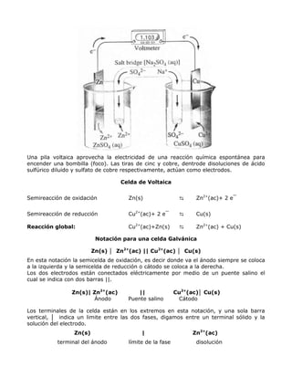 Una pila voltaica aprovecha la electricidad de una reacción química espontánea para
encender una bombilla (foco). Las tiras de cinc y cobre, dentrode disoluciones de ácido
sulfúrico diluido y sulfato de cobre respectivamente, actúan como electrodos.

                                  Celda de Voltaica


Semireacción de oxidación            Zn(s)                ⇆     Zn2+(ac)+ 2 e¯


Semireacción de reducción            Cu2+(ac)+ 2 e¯       ⇆     Cu(s)

Reacción global:                     Cu2+(ac)+Zn(s)       ⇆     Zn2+(ac) + Cu(s)

                          Notación para una celda Galvánica

                         Zn(s) │ Zn2+(ac) || Cu2+(ac) │ Cu(s)
En esta notación la semicelda de oxidación, es decir donde va el ánodo siempre se coloca
a la izquierda y la semicelda de reducción o cátodo se coloca a la derecha.
Los dos electrodos están conectados eléctricamente por medio de un puente salino el
cual se indica con dos barras ||.

                Zn(s)| Zn2+(ac)         ||               Cu2+(ac)│ Cu(s)
                       Ánodo         Puente salino        Cátodo

Los terminales de la celda están en los extremos en esta notación, y una sola barra
vertical, │ indica un limite entre las dos fases, digamos entre un terminal sólido y la
solución del electrodo.
                 Zn(s)                    |                    Zn2+(ac)
           terminal del ánodo        límite de la fase          disolución
 