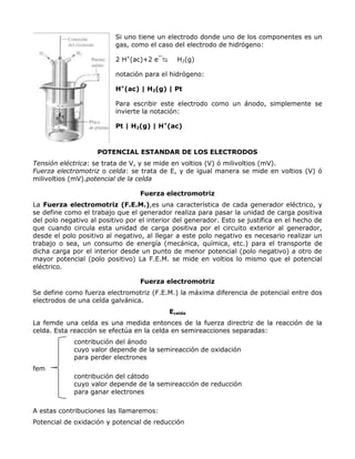 Si uno tiene un electrodo donde uno de los componentes es un
                          gas, como el caso del electrodo de hidrógeno:

                          2 H+(ac)+2 e¯⇆      H2(g)

                          notación para el hidrógeno:

                          H+(ac) | H2(g) | Pt

                          Para escribir este electrodo como un ánodo, simplemente se
                          invierte la notación:

                          Pt | H2(g) | H+(ac)



                    POTENCIAL ESTANDAR DE LOS ELECTRODOS
Tensión eléctrica: se trata de V, y se mide en voltios (V) ó milivoltios (mV).
Fuerza electromotriz o celda: se trata de E, y de igual manera se mide en voltios (V) ó
milivoltios (mV).potencial de la celda

                                  Fuerza electromotriz
La Fuerza electromotriz (F.E.M.),es una característica de cada generador eléctrico, y
se define como el trabajo que el generador realiza para pasar la unidad de carga positiva
del polo negativo al positivo por el interior del generador. Esto se justifica en el hecho de
que cuando circula esta unidad de carga positiva por el circuito exterior al generador,
desde el polo positivo al negativo, al llegar a este polo negativo es necesario realizar un
trabajo o sea, un consumo de energía (mecánica, química, etc.) para el transporte de
dicha carga por el interior desde un punto de menor potencial (polo negativo) a otro de
mayor potencial (polo positivo) La F.E.M. se mide en voltios lo mismo que el potencial
eléctrico.

                                  Fuerza electromotriz
Se define como fuerza electromotriz (F.E.M.) la máxima diferencia de potencial entre dos
electrodos de una celda galvánica.
                                           Ecelda
La femde una celda es una medida entonces de la fuerza directriz de la reacción de la
celda. Esta reacción se efectúa en la celda en semireacciones separadas:
             contribución del ánodo
             cuyo valor depende de la semireacción de oxidación
             para perder electrones
fem
             contribución del cátodo
             cuyo valor depende de la semireacción de reducción
             para ganar electrones

A estas contribuciones las llamaremos:
Potencial de oxidación y potencial de reducción
 