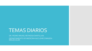TEMAS DIARIOS
DR. PEDRO MISAEL REYNOSA SANTILLAN.
DEPARTAMENTO DE MEDICINA NUCLEAR E IMAGEN
MOLECULAR.
 