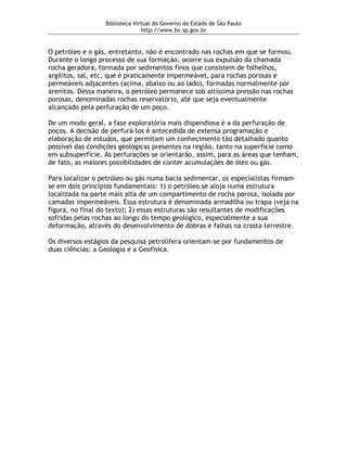 Biblioteca Virtual do Governo do Estado de São Paulo
                                http://www.bv.sp.gov.br


O petróleo e o gás, entretanto, não é encontrado nas rochas em que se formou.
Durante o longo processo de sua formação, ocorre sua expulsão da chamada
rocha geradora, formada por sedimentos finos que consistem de folhelhos,
argilitos, sal, etc, que é praticamente impermeável, para rochas porosas e
permeáveis adjacentes (acima, abaixo ou ao lado), formadas normalmente por
arenitos. Dessa maneira, o petróleo permanece sob altíssima pressão nas rochas
porosas, denominadas rochas reservatório, até que seja eventualmente
alcançado pela perfuração de um poço.

De um modo geral, a fase exploratória mais dispendiosa é a da perfuração de
poços. A decisão de perfurá-los é antecedida de extensa programação e
elaboração de estudos, que permitam um conhecimento tão detalhado quanto
possível das condições geológicas presentes na região, tanto na superfície como
em subsuperfície. As perfurações se orientarão, assim, para as áreas que tenham,
de fato, as maiores possibilidades de conter acumulações de óleo ou gás.

Para localizar o petróleo ou gás numa bacia sedimentar, os especialistas firmam-
se em dois princípios fundamentais: 1) o petróleo se aloja numa estrutura
localizada na parte mais alta de um compartimento de rocha porosa, isolada por
camadas impermeáveis. Essa estrutura é denominada armadilha ou trapa (veja na
figura, no final do texto); 2) essas estruturas são resultantes de modificações
sofridas pelas rochas ao longo do tempo geológico, especialmente a sua
deformação, através do desenvolvimento de dobras e falhas na crosta terrestre.

Os diversos estágios da pesquisa petrolífera orientam-se por fundamentos de
duas ciências: a Geologia e a Geofísica.
 