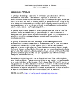 Biblioteca Virtual do Governo do Estado de São Paulo
                                http://www.bv.sp.gov.br


GEOLOGIA DO PETRÓLEO

A aplicação da Geologia à pesquisa do petróleo e gás natural é de extrema
importância, porque essa ciência explica o porque da ocorrência do
hidrocarboneto em determina localidade. Explica também sua origem, a que tipo
de rocha se associa e quais os eventos geológicos responsáveis pela formação de
uma jazida economicamente aproveitável. Após minuciosos estudos geológicos é
que se pode saber se há ou não conveniência na aplicação de grandes capitais
destinados à procura e exploração do petróleo.

O geólogo especializado nessa área de atuação participa em todas as fases da
pesquisa. Faz o reconhecimento da bacia sedimentar, localiza e estuda as
estruturas mais potenciais ao acúmulo de petróleo ou gás e presta assessoria ao
geofísico, com informações geológicas, necessárias à interpretação dos
resultados sísmicos.

O geólogo do petróleo coordena, no campo, o conjunto de profissionais
envolvidos nos trabalhos de exploração, supervisiona todas as fases do processo
de pesquisa, mantém-se presente durante a perfuração do poço pioneiro,
examina as amostras coletadas, verifica e elabora os testes pertinentes a cada
indício de óleo em profundidades diferentes, que vão sendo atingidas através da
perfuração. Após a consumação do poço pioneiro, o geólogo continua se fazendo
presente junto ao agrupamento, até que seja demarcado definitivamente o
campo de petróleo encontrado.

Um aspecto relevante na participação do geólogo do petróleo está no cuidado
com o meio ambiente. Trata-se de um profissional que recebe, em sua formação,
uma base muito bem fundamentada, relativa à questão ambiental. No campo, as
equipes sob sua coordenação recebem as mais completas orientações no sentido
de se manter uma convivência adequada e harmoniosa com o meio ambiente,
recolhendo os rejeitos dos produtos utilizados, e preservando as espécies animais
e vegetais presentes na região em que se desenvolvem os trabalhos.

FONTE: IGC/USP, http://www.igc.usp.br/geologia/petroleo.php
 