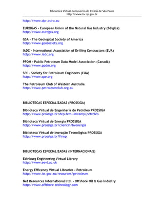 Biblioteca Virtual do Governo do Estado de São Paulo
                                http://www.bv.sp.gov.br

http://www.dpr.csiro.au

EUROGAS - European Union of the Natural Gas Industry (Bélgica)
http://www.eurogas.org

GSA - The Geological Society of America
http://www.geosociety.org

IADC - International Association of Drilling Contractors (EUA)
http://www.iadc.org

PPDM - Public Petroleum Data Model Association (Canadá)
http://www.ppdm.org

SPE - Society for Petroleum Engineers (EUA)
http://www.spe.org

The Petroleum Club of Western Australia
http://www.petroleumclub.org.au



BIBLIOTECAS ESPECIALIZADAS (PROSSIGA)

Biblioteca Virtual de Engenharia do Petróleo PROSSIGA
http://www.prossiga.br/dep-fem-unicamp/petroleo

Biblioteca Virtual de Energia PROSSIGA
http://www.prossiga.br/cnencin/bvenergia

Biblioteca Virtual de Inovação Tecnológica PROSSIGA
http://www.prossiga.br/finep



BIBLIOTECAS ESPECIALIZADAS (INTERNACIONAIS)

Edinburg Engineering Virtual Library
http://www.eevl.ac.uk

Energy Efficency Virtual Libraries - Petroleum
http://www.isr.gov.au/resources/petroleum

Net Resources International Ltd. - Offshore Oil & Gas Industry
http://www.offshore-technology.com
 