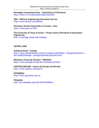 Biblioteca Virtual do Governo do Estado de São Paulo
                               http://www.bv.sp.gov.br

Norwegian Computing Center - Geostatistics & Petroleum
http://www.nr.no/documents/sand/wwwlinks

OEIS - Offshore Engineering Information Service
http://www.eevl.ac.uk/offshore

Petroleum Service Association of Canada - Links
http://www.psac.ca/links

The University of Texas at Austin - Virtual Library Petroleum & Geosystems
Engineering
http://www.pge.utexas.edu/reading



OUTROS LINKS

Ambiente Brasil - Energia
http://www.ambientebrasil.com.br/composer.php3?base=./energia/petroleo/in
dex.html&conteudo=./energia/petroleo/petroleo.html

Biblioteca Virtual de Petróleo - PROSSIGA
http://www.prossiga.br/dep-fem-unicamp/petroleo/

CEPETRO/UNICAMP - Centro de Estudos do Petróleo
http://www.cepetro.unicamp.br

PETROBRAS
http://www.petrobras.com.br

Wikipédia
http://pt.wikipedia.org/wiki/Petr%C3%B3leo
 