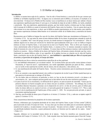 3. El Hablar en Lenguas
Introducción
La Biblia es nuestra única regla de fe y práctica. Esto ha sido el lema histórico y convicción de los que creemos que
la Biblia es la Palabra inspirada de Dios. Si alguna cosa se entremete entre la Biblia y el creyente, el resultado es un
error doctrinal. El desuso de la Palabra de Dios muchas veces se manifiesta en un deseo intenso por anhelar o buscar
una experiencia significante para llenar el vacío que es el resultado de dejar de un lado la Biblia, sin leerla, estudiarla
y practicarla. Hay una experiencia, aparentemente genuina, que han tenido muchos cristianos que les hace entender
mal el mensaje de la Biblia en cuanto al ministerio del Espíritu Santo entre los hombres. Esto no quiere decir que la
vida cristiana no es una experiencia, es decir, que la Biblia no puede experimentarse en la vida nuestra, pero significa
que nuestras experiencias cristianas deben basarse en el testimonio sólido de la Palabra única y autoritaria de nuestro
Dios.
Reconocemos que el hablar en lenguas fue unos de los dones del Espíritu Santo que encontramos en Romanos 12 y
1 Corintios 12-14. Así que antes de entrar al tema debemos hablar de los dones en general para entender la razón de
este don. La palabra “don” viene del griego, karisma, de donde tenemos la designación “los carismáticos”. Ellos al
enfatizar algunos de los dones por encima de los demás han equivocadamente dicho que si uno no habla en lenguas
entonces no tiene el Espíritu Santo, o nos acusan de no creer en el Espíritu Santo. Pero es obvio por el punto que
vimos anteriormente sobre el bautismo del Espíritu Santo, sí creemos en El y lo tenemos morando en nuestra vida
desde el momento de creer en Cristo con fe verdadera. Si somos hijos de Dios entonces tenemos toda la plenitud del
Espíritu en nosotros. Ahora, al hablar de los dones del Espíritu Santo, obviamente estamos diciendo que hay varios.
Analizando los pasajes bíblicos sobre el uso específico de la palabra karisma en relación con la obra del Espíritu
Santo, concluimos que un don del Espíritu Santo es: una habilidad (o capacidad) dada por Dios al creyente para
el servicio y el provecho de la Iglesia, el Cuerpo del Señor.
Esta definición nos lleva a mirar las características específicas de un don espiritual:
1. Es una habilidad sobrenatural y no un talento natural. En la misma forma que uno recibe ciertos talentos al nacer
físicamente, al “nacer de nuevo”, espiritualmente, uno recibe capacidades especiales por parte de Dios, entonces
uno no recibe el don espiritual de escribir, don de música, don de educación, o don artístico, etc.
2. Es una manifestación del poder del Espíritu Santo. Nosotros somos instrumentos para la manifestación del poder
de Dios.
3. No es un aumento a una capacidad natural, sino conlleva el propósito de revelar lo que el Señor puede hacer por su
pura gracia en la persona que se entrega a El de lleno.
4. No son dados para un ministerio en particular; es decir, no hay un don de ministerio juvenil o de damas o de
universitarios, etc., pero cualquier persona puede usar su don dentro de uno de estos ministerios particulares.
5. Es para el servicio en el crecimiento y la edificación de la iglesia y no para un puesto de autoridad. Vemos que los
primeros diáconos no fueron escogidos por sus dones sino por su carácter y testimonio. Sin embargo, hoy en día
al nombrar diáconos buscamos a personas con la disposición de servir o el don de servicio, pero el énfasis para
todos los dones debe ser en cuanto al servicio y el provecho general de la iglesia (1 Corintios 12:7, “Pero a cada
uno se le da la manifestación del Espíritu para el bien común.”). OJO: No son para provecho privado, ni para el
crecimiento espiritual personal.
6. Que hay una diversidad de dones pero el Espíritu es el mismo (1 Corintios 12:4), y cada uno se reparte según El
quiere (1 Corintios 12:11).
Estas características determina los propósitos de los dones espirituales.
Primero, enfatizamos que el propósito declarado de los dones del Espíritu Santo es para “el bien común” [LBLA];
para el provecho de todo el Cuerpo de Cristo. Es muy claro que los dones son dados para el crecimiento espiritual y
numérico de la iglesia, y no para ensalzar a los que los poseen. Son para servicio y dados “...para que en todo Dios
sea glorificado mediante Jesucristo, a quien pertenecen la gloria y el dominio por los siglos de los siglos. Amén.”
1 Pedro 4:11.
Segundo, debemos ver la necesidad mutua dentro de la Iglesia. Todos los miembros son necesarios para el
crecimiento del Cuerpo (1 Corintios 12:21, 22). Cada creyente tiene una función necesaria para el bien del Cuerpo.
11 Lic. David A. Stoddard M.
 