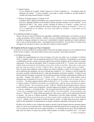 2. “Lengua” (glossa)
El uso uniforme de la palabra “lengua” (glossa) en el Nuevo Testamento es: “un lenguaje usado por
habitantes del mundo.” La única excepción a esta regla es cuando la palabra se usa para designar el
miembro del cuerpo humano llamado “la lengua”.
3. “Géneros” de lenguas (genos) (1 Corintios 12:10)
La palabra “genos” significa nacionalidad, raza, o grupo de personas. Lo que esto significa entonces es que
Dios da la capacidad de hablar una diversidad de idiomas nacionales humanos mas no celestiales. Vea la
traducción de LBLA, “Hay, quizás, muchas variedades de idiomas en el mundo, y ninguno carece de
significado.” y sigue la explicación de la clase de idiomas que se refiere en el versículo 11, “Pues si yo
no sé el significado de las palabras, seré para el que habla un extranjero, y el que habla será un
extranjero para mí.”
B. La Habilidad de Hablar en Lenguas
Hemos visto que los dones del Espíritu son capacidades o habilidades sobrenaturales y no naturales, así que no
es algo que podemos imitar ni aprender. También vimos que la habilidad de hablar en lenguas es la habilidad
de hablar un lenguaje extranjero sin antes tener la oportunidad de haberlo aprendido por medios ordinarios.
Esto sí sería un don del Espíritu Santo. Una pregunta retórica de reflexión: ¿Por qué Dios no ha dado el don
de lenguas a los misioneros al entrar a una tribu, pero a tantos en nuestra ciudad sí?
III. Propósito del Don de Lenguas en el Nuevo Testamento
La razón de ser de este estudio de la enseñanza bíblica sobre el don de lenguas tiene que ver con el propósito divino
al dar este don a su Iglesia. ¿Por qué fue dado este don a ciertos creyentes? ¿Será todavía necesario?
A. El Propósito Expresado
La Biblia dice específicamente que el don de lenguas sirve como una señal a los no creyentes (1 Corintios
14:22). La palabra “señal” tiene un significado especial en el Nuevo Testamento. Esencialmente es una muestra
o manifestación que lleva consigo un mensaje especial como un hecho milagroso que da evidencia de un poder
sobrenatural. El uso claro de esta palabra “señal” se encuentra en Juan 20:30, 31, “Y muchas otras señales hizo
también Jesús en presencia de sus discípulos, que no están escritas en este libro; 31pero éstas se han escrito
para que creáis que Jesús es el Cristo, el Hijo de Dios; y para que al creer, tengáis vida en su nombre.”.
Estos versículos hacen referencia a ciertos milagros que fueron recordados o escritos en el evangelio, no tanto
por la admiración que produjeron, sino por el mensaje que enseñaron (v. 31). Entonces, el don de lenguas fue
una señal; una dádiva sobrenatural (divina), y dada para desempeñar una función específica. El objeto de esta
función específica de lenguas, nuevamente, era una señal para personas incrédulas, especialmente miembros de la
raza judía. Compare “este pueblo” en 1 Corintios 14:21. Este versículo da el fondo histórico para la
declaración que se encuentra en el verso 22: “Así que, las lenguas son por señal, no a los creyentes, sino a los
incrédulos.” Sin duda el pasaje citado por Pablo es Isaías 28:11, 12, “En verdad, con tartamudez de labios y
en lengua extranjera, El hablará a este pueblo, al cual había dicho: Aquí hay reposo, dad reposo al cansado;
y: Aquí hay descanso. Pero no quisieron escuchar.” [LBLA]. Donde los de otras lenguas eran los Asirios, y
aún así el pueblo no quería creer y arrepentirse. Escuchar lenguas era un llamado y señal a los judíos incrédulos
a - creer en y obedecer a - el mensaje de Dios. Por eso la gran reacción de los oyentes en el día de Pentecostés,
“Al oír esto, se compungieron de corazón, y dijeron a Pedro y a los otros apóstoles: Varones hermanos, ¿qué
haremos?” (Hechos 2:37). Pedro declaró que aquello que “ellos vieron y oyeron” fue la autenticación divina de
su mensaje: que Jesús es el Mesías prometido. Precisamente lo que ellos habían rechazado, “Sepa, pues,
ciertísimamente toda la casa de Israel, que a este Jesús a quien vosotros crucificasteis, Dios le ha hecho Señor
y Cristo.“ (Hechos 2:36). El mensaje de Pedro les llegó al corazón. No había duda de que Dios estaba en
medio de ellos llamándolos al arrepentimiento, las lenguas extranjeras comprobaba el mensaje de salvación.
Del libro de los Hechos es muy evidente que cuando se ejercitó el don de lenguas estuvieron presentes algunos
judíos, lo cual sirvió de señal para ellos. Esta declaración puede demostrarse al leer los pasajes que tienen que
ver con el ejercicio de dicho don en los tiempos apostólicos. La conclusión clara es que el don de lenguas fue
dado como una señal a los judíos de que Dios estaba actuando, sin señales no quisieron creer. “Los judíos
14 Lic. David A. Stoddard M.
 