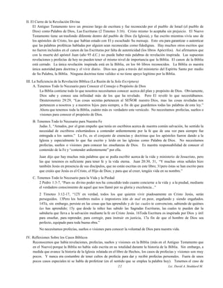 II. El Cierre de la Revelación Divina
El Antiguo Testamento tuvo un proceso largo de escritura y fue reconocido por el pueblo de Israel (el pueblo de
Dios) como Palabra de Dios, Las Escrituras (2 Timoteo 3:16). Cristo mismo lo aceptaba sin prejuicio. El Nuevo
Testamento tiene un trasfondo diferente dentro del pueblo de Dios (la Iglesia), y fue escrito mientras vivía uno de
los apóstoles de Cristo, los que habían estado con El y escuchado Su mensaje. Esto era para garantizar o autenticar
que las palabras proféticas habladas por alguien sean reconocidas como fidedignas. Hay muchos otros escritos que
no fueron incluidos en el canon de las Escrituras por falta de autenticidad (los libros Apócrifos). Así afirmamos que
con la muerte del apóstol Juan (año 95 d.C.) no puede haber más palabras de revelación inspirada. Las supuestas
revelaciones y profecías de hoy no pueden tener el mismo nivel de importancia que la Biblia. El canon de la Biblia
está cerrado. La única revelación inspirada está en la Biblia, en los 66 libros reconocidos. La Biblia es nuestra
única autoridad para doctrina y el vivir diario. Dios nos guía a través del ministerio del Espíritu Santo por medio
de Su Palabra, la Biblia. Ninguna doctrina tiene validez si no tiene apoyo legítimo por la Biblia.
III. La Suficiencia de la Revelación Bíblica (La Razón de la Sola Escriptura)
A. Tenemos Todo lo Necesario para Conocer el Consejo o Propósito de Dios
La Biblia contiene todo lo que nosotros necesitamos conocer acerca del plan y propósito de Dios. Obviamente,
Dios sabe y conoce una infinidad más de los que ha revelado. Pero El reveló lo que necesitábamos.
Deuteronomio 29:29, “Las cosas secretas pertenecen al SEÑOR nuestro Dios, mas las cosas reveladas nos
pertenecen a nosotros y a nuestros hijos para siempre, a fin de que guardemos todas las palabras de esta ley.”
Ahora que tenemos toda la Biblia, cuánto más es verdadero este versículo. No necesitamos profecías, sueños o
visiones para conocer el propósito de Dios.
B. Tenemos Todo lo Necesario para Nuestra Fe
Judas 3, “Amados, por el gran empeño que tenía en escribiros acerca de nuestra común salvación, he sentido la
necesidad de escribiros exhortándoos a contender ardientemente por la fe que de una vez para siempre fue
entregada a los santos.” La Fe, es el conjunto de creencias y doctrinas que los apóstoles fueron dando a la
Iglesia y especialmente lo que fue escrito y leído en las iglesias como Palabra de Dios. No necesitamos
profecías, sueños o visiones para conocer las enseñanzas de Dios. Es nuestra responsabilidad de conocer el
contenido de la Fe y “contender ardientemente” por ella.
Juan dijo que hay muchas más palabras que se podía escribir acerca de la vida y ministerio de Jesucristo, pero
las que tenemos es suficiente para tener fe y la vida eterna. Juan 20:30, 31, “Y muchas otras señales hizo
también Jesús en presencia de sus discípulos, que no están escritas en este libro; 31pero éstas se han escrito para
que creáis que Jesús es el Cristo, el Hijo de Dios; y para que al creer, tengáis vida en su nombre.”
C. Tenemos Todo lo Necesario para la Vida y la Piedad
2 Pedro 1:3-7, “Pues su divino poder nos ha concedido todo cuanto concierne a la vida y a la piedad, mediante
el verdadero conocimiento de aquel que nos llamó por su gloria y excelencia...”
2 Timoteo 3:12-17, “12Y en verdad, todos los que quieren vivir piadosamente en Cristo Jesús, serán
perseguidos. 13Pero los hombres malos e impostores irán de mal en peor, engañando y siendo engañados.
14Tú, sin embargo, persiste en las cosas que has aprendido y de las cuales te convenciste, sabiendo de quiénes
las has aprendido; 15y que desde la niñez has sabido las Sagradas Escrituras, las cuales te pueden dar la
sabiduría que lleva a la salvación mediante la fe en Cristo Jesús. 16Toda Escritura es inspirada por Dios y útil
para enseñar, para reprender, para corregir, para instruir en justicia, 17a fin de que el hombre de Dios sea
perfecto, equipado para toda buena obra.”
No necesitamos profecías, sueños o visiones para conocer la voluntad de Dios para nuestra vida.
IV. Reflexiones Sobre los Casos Bíblicos
Reconocemos que había revelaciones, profecías, sueños y visiones en la Biblia (más en el Antiguo Testamento que
en el Nuevo) porque la Biblia no había sido escrita en su totalidad durante la historia de la Biblia. Sin embargo, a
medida que avance la historia de la Iglesia relatada en el libro de Hechos, los casos de profecías y visiones son muy
pocos. Y nunca era costumbre de tener cultos de profecía para dar y recibir profecías personales. Fuera de unos
pocos casos especiales ni se habla de profetizar (en el sentido que se emplea la palabra hoy). Tenemos el caso de
22 Lic. David A. Stoddard M.
 