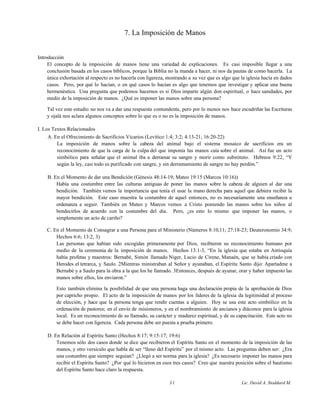 7. La Imposición de Manos
Introducción
El concepto de la imposición de manos tiene una variedad de explicaciones. Es casi imposible llegar a una
conclusión basada en los casos bíblicos, porque la Biblia no la manda a hacer, ni nos da pautas de como hacerla. La
única exhortación al respecto es no hacerla con ligereza, mostrando a su vez que es algo que la iglesia hacía en dados
casos. Pero, por qué lo hacían, o en qué casos lo hacían es algo que tenemos que investigar y aplicar una buena
hermenéutica. Una pregunta que podemos hacernos es si Dios imparte algún don espiritual, o hace sanidades, por
medio de la imposición de manos. ¿Qué es imponer las manos sobre una persona?
Tal vez este estudio no nos va a dar una respuesta contundente, pero por lo menos nos hace escudriñar las Escrituras
y ojalá nos aclara algunos conceptos sobre lo que es o no es la imposición de manos.
I. Los Textos Relacionados
A. En el Ofrecimiento de Sacrificios Vicarios (Levítico 1:4; 3:2; 4:13-21; 16:20-22)
La imposición de manos sobre la cabeza del animal bajo el sistema mosaico de sacrificios era un
reconocimiento de que la carga de la culpa del que imponía las manos caía sobre el animal. Así fue un acto
simbólico para señalar que el animal iba a derramar su sangre y morir como substituto. Hebreos 9:22, “Y
según la ley, casi todo es purificado con sangre, y sin derramamiento de sangre no hay perdón.”
B. En el Momento de dar una Bendición (Génesis 48:14-19; Mateo 19:15 (Marcos 10:16))
Había una costumbre entre las culturas antiguas de poner las manos sobre la cabeza de alguien al dar una
bendición. También vemos la importancia que tenía el usar la mano derecha para aquel que debiera recibir la
mayor bendición. Este caso muestra la costumbre de aquel entonces, no es necesariamente una enseñanza u
ordenanza a seguir. También en Mateo y Marcos vemos a Cristo poniendo las manos sobre los niños al
bendecirlos de acuerdo con la costumbre del día. Pero, ¿es esto lo mismo que imponer las manos, o
simplemente un acto de cariño?
C. En el Momento de Consagrar a una Persona para el Ministerio (Números 8:10,11; 27:18-23; Deuteronomio 34:9;
Hechos 6:6; 13:2, 3)
Las personas que habían sido escogidas primeramente por Dios, recibieron su reconocimiento humano por
medio de la ceremonia de la imposición de manos. Hechos 13:1-3, “En la iglesia que estaba en Antioquía
había profetas y maestros: Bernabé, Simón llamado Niger, Lucio de Cirene, Manaén, que se había criado con
Herodes el tetrarca, y Saulo. 2Mientras ministraban al Señor y ayunaban, el Espíritu Santo dijo: Apartadme a
Bernabé y a Saulo para la obra a la que los he llamado. 3Entonces, después de ayunar, orar y haber impuesto las
manos sobre ellos, los enviaron.”
Esto también elimina la posibilidad de que una persona haga una declaración propia de la aprobación de Dios
por capricho propio. El acto de la imposición de manos por los líderes de la iglesia da legitimidad al proceso
de elección, y hace que la persona tenga que rendir cuentas a alguien. Hoy se usa este acto simbólico en la
ordenación de pastores; en el envío de misioneros, y en el nombramiento de ancianos y diáconos para la iglesia
local. Es un reconocimiento de su llamado, su carácter y madurez espiritual, y de su capacitación. Este acto no
se debe hacer con ligereza. Cada persona debe ser puesta a prueba primero.
D. En Relación al Espíritu Santo (Hechos 8:17; 9:15-17; 19:6)
Tenemos sólo dos casos donde se dice que recibieron el Espíritu Santo en el momento de la imposición de las
manos, y otro versículo que habla de ser “lleno del Espíritu” por el mismo acto. Las preguntas deben ser: ¿Era
una costumbre que siempre seguían? ¿Llegó a ser norma para la iglesia? ¿Es necesario imponer las manos para
recibir el Espíritu Santo? ¿Por qué lo hicieron en esos tres casos? Creo que nuestra posición sobre el bautismo
del Espíritu Santo hace claro la respuesta.
31 Lic. David A. Stoddard M.
 