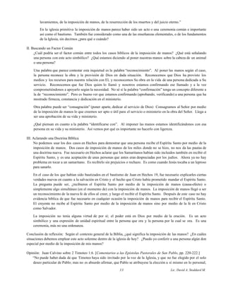 lavamientos, de la imposición de manos, de la resurrección de los muertos y del juicio eterno.”
En la iglesia primitiva la imposición de manos parece haber sido un acto o una ceremonia común e importante
así como el bautismo. También fue considerado como una de las enseñanzas elementales, o de los fundamentos
de la Iglesia, sin decirnos ¿para qué o cuándo?
II. Buscando un Factor Común
¿Cuál podría ser el factor común entre todos los casos bíblicos de la imposición de manos? ¿Qué está señalando
una persona con este acto simbólico? ¿Qué estamos diciendo al poner nuestras manos sobre la cabeza de un animal
o una persona?
Una palabra que parece contestar esta inquietud es la palabra “reconocimiento”. Al poner las manos según el caso,
la persona reconoce la obra y la provisión de Dios en dada situación. Reconocemos que Dios ha provisto los
medios y los recursos para nuestra relación con El, y reconocemos Su obra en la vida de una persona dedicada a Su
servicio. Reconocemos que fue Dios quien lo llamó y nosotros estamos confirmando ese llamado y a la vez
comprometiéndonos a apoyarlo según la necesidad. No sé si la palabra “confirmación” tenga un concepto diferente a
la de “reconocimiento”. Pero es bueno ver que estamos confirmando (aprobando, verificando) a una persona que ha
mostrado firmeza, constancia y dedicación en el ministerio.
Otra palabra puede ser “consagración” (poner aparte, dedicar al servicio de Dios) Consagramos al Señor por medio
de la imposición de manos lo que creemos ser apto o útil para el servicio o ministerio en la obra del Señor. Llega a
ser una aprobación de su vida y ministerio.
¿Qué piensan en cuanto a la palabra “identificarse con”. Al imponer las manos estamos identificándonos con esa
persona en su vida y su ministerio. Así vemos por qué es importante no hacerlo con ligereza.
III. Aclarando una Doctrina Bíblica
No podemos usar los dos casos en Hechos para demostrar que una persona recibe el Espíritu Santo por medio de la
imposición de manos. Dos casos de imposición de manos de los miles donde no se hizo, no nos da las pautas de
una doctrina nueva. Fue necesario en Hechos aclarar que los Samaritanos habían sido incluidos también en recibir el
Espíritu Santo, y es una aceptación de unas personas que antes eran despreciadas por los judíos. Ahora ya no hay
problema en tocar a un samaritano. Es recibirlo sin prejuicios o rechazo. Es como cuando Jesús tocaba a un leproso
para sanarlo.
En el caso de los que habían sido bautizados en el bautismo de Juan en Hechos 19, fue necesario explicarles ciertas
verdades nuevas en cuanto a la salvación en Cristo y el hecho que Cristo había prometido mandar el Espíritu Santo.
La pregunta puede ser, ¿recibieron el Espíritu Santo por medio de la imposición de manos (causa-efecto) o
simplemente algo simultáneo (en el momento de) con la imposición de manos. La imposición de manos llegó a ser
un reconocimiento de la nueva fe de ellos al creer, y luego el recibir el Espíritu Santo. Después de este caso no hay
evidencia bíblica de que fue necesario en cualquier ocasión la imposición de manos para recibir el Espíritu Santo.
El creyente no recibe al Espíritu Santo por medio de la imposición de manos sino por medio de la fe en Cristo
como Salvador.
La imposición no tenía alguna virtud de por sí; el poder está en Dios por medio de la oración. Es un acto
simbólico y una expresión de unidad espiritual entre la persona que ora y la persona por la cual se ora. Es una
ceremonia, más no una ordenanza.
Conclusión de reflexión: Según el contexto general de la Biblia, ¿qué significa la imposición de las manos? ¿En cuáles
situaciones debemos emplear este acto solemne dentro de la iglesia de hoy? ¿Puedo yo conferir a una persona algún don
especial por medio de la imposición de mis manos?
Opinión: Juan Calvino sobre 2 Timoteo 1:6. [Comentarios a las Epístolas Pastorales de San Pablo, pp. 220-222.]
“No puede haber duda de que Timoteo haya sido invitado por la voz de la Iglesia, y que no fue elegido por el solo
deseo particular de Pablo; mas no es absurdo afirmar, que Pablo se atribuyese la elección a sí mismo en lo personal,
33 Lic. David A. Stoddard M.
 