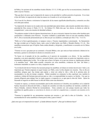 de Pablo y los ancianos de las asambleas locales (Hechos 13:1-3; 15:40), que eso fue su reconocimiento y bendición
sobre el joven Timoteo.
“Hay que decir de nuevo que la imposición de manos no da autoridad ni confiere posición a la persona. Si no tiene
el don del Señor, la imposición de todas las manos en el mundo no le servirá para nada.
“En el caso de los obreros o misioneros la imposición de las manos significaba identificación y comunión con ellos
en la obra para realizar.
“La imposición de manos no era usada como una autoridad para ejercer dones; cada creyente sacerdote tiene dones y
autoridad de Dios mismo (1 Pedro 2:5, 9). En Gálatas 2:9, Pablo dice que ‘nos dieron...la diestra en señal de
compañerismo’, como otra muestra de identidad solidaria.
“No podemos aceptar la idea de algunas denominaciones, de que es necesario imponer las manos sobre hombres para
constituirles u ordenarles como Pastores. Un pastor verdadero (y puede haber varios en una sola asamblea, Hechos
20:17, 28) es reconocido primeramente por su obra (no por sus estudios) y estimado por ella (1 Tes. 5:12-13).
“Pablo no le llevó caprichosamente, ni tampoco vemos a Timoteo impulsándose o presionando. Su llamamiento
fue algo revelado por el Espíritu Santo, tanto como lo había hecho con Pablo y Bernabé (Hechos 13:1-4). Dos
asambleas reconocieron que el Espíritu Santo estaba obrando y dirigiendo, y manifestaron su acuerdo con la Cabeza
en el cielo.
“Timoteo no tuvo que pasar por un seminario o Escuela Bíblica, sino que tenía un buen testimonio delante de los
hermanos, quienes le estrecharon la diestra en comunión con él.
“Es bueno ver el ejemplo de las dos asambleas en el ejercicio de recomendar a un obrero. Si hay asambleas
pequeñas o con poca capacidad, es bueno y necesario llamar a otros cuando tratan un asunto tan importante como es
recomendar a alguien para la obra. No es algo que se hace a la ligera, ni es que uno mismo se impulsa para esforzar
a la asamblea local. Debe haber acuerdo, comunión con otras asambleas, evidencias del ‘don’ del Señor y
testimonio intachable en cuanto a su vida y ocupación secular.
“La revelación del don de Timoteo fue necesaria porque las asambleas en Galacia no tenían más de unos 3 años y era
importante que Timoteo empezara en aquel tiempo con Pablo, como la obra después nos muestra. Hoy en día con
asambleas antiguas aquí, hay tiempo para esperar y mirar con calma la vida y obra de la persona antes de
recomendarle a la obra de tiempo completo. Deben considerar no solamente la obra espiritual, sino también la
conducta y trabajo del hermano para proveer para su vida y su responsabilidad en cuanto a su familia. Uno que no
muestra diligencia para trabajar bien en algún negocio u ocupación no es apto para la obra del Señor. Quien ha
fracasado en negocios no debe buscar la obra del Señor como una alternativa.
“Cuando mi esposa y yo fuimos recomendados para la obra misionera en Colombia, tres asambleas en la ciudad de
Sydney buscaron la dirección del Señor, y después de consultar con todas las asambleas de Australia y también de
Nueva Zelandia, sintieron libertad de recomendarnos. Estoy contento con esto porque muestra que todas las
asambleas de aquellos países se estrecharon la diestra en señal de compañerismo y comunión con nosotros en la
obra.
“Tenemos la seguridad de sus permanentes oraciones por nosotros y por toda la obra en Colombia. Así, la
recomendación de varias asambleas es buena para la obra y para el obrero.”
¿Qué crees que es la imposición de manos? ¿Cuándo debemos hacerlo? ¿Para qué la debemos hacer?
35 Lic. David A. Stoddard M.
 