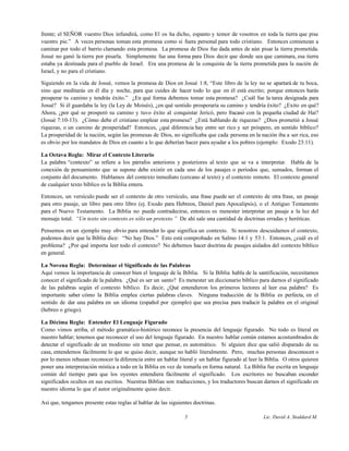 frente; el SEÑOR vuestro Dios infundirá, como El os ha dicho, espanto y temor de vosotros en toda la tierra que pise
vuestro pie.” A veces personas toman esta promesa como si fuera personal para todo cristiano. Entonces comienzan a
caminar por todo el barrio clamando esta promesa. La promesa de Dios fue dada antes de aún pisar la tierra prometida.
Josué no ganó la tierra por pisarla. Simplemente fue una forma para Dios decir que donde sea que caminara, esa tierra
estaba ya destinada para el pueblo de Israel. Era una promesa de la conquista de la tierra prometida para la nación de
Israel, y no para el cristiano.
Siguiendo en la vida de Josué, vemos la promesa de Dios en Josué 1:8, “Este libro de la ley no se apartará de tu boca,
sino que meditarás en él día y noche, para que cuides de hacer todo lo que en él está escrito; porque entonces harás
prosperar tu camino y tendrás éxito.” ¿En qué forma debemos tomar esta promesa? ¿Cuál fue la tarea designada para
Josué? Si él guardaba la ley (la Ley de Moisés), ¿en qué sentido prosperaría su camino y tendría éxito? ¿Exito en qué?
Ahora, ¿por qué se prosperó su camino y tuvo éxito al conquistar Jericó, pero fracasó con la pequeña ciudad de Hai?
(Josué 7:10-13). ¿Cómo debe el cristiano emplear esta promesa? ¿Está hablando de riquezas? ¿Dios prometió a Josué
riquezas, o un camino de prosperidad? Entonces, ¿qué diferencia hay entre ser rico y ser próspero, en sentido bíblico?
La prosperidad de la nación, según las promesas de Dios, no significaba que cada persona en la nación iba a ser rica, eso
es obvio por los mandatos de Dios en cuanto a lo que deberían hacer para ayudar a los pobres (ejemplo: Exodo 23:11).
La Octava Regla: Mirar el Contexto Literario
La palabra “contexto” se refiere a los párrafos anteriores y posteriores al texto que se va a interpretar. Habla de la
conexión de pensamiento que se supone debe existir en cada uno de los pasajes o períodos que, sumados, forman el
conjunto del documento. Hablamos del contexto inmediato (cercano al texto) y el contexto remoto. El contexto general
de cualquier texto bíblico es la Biblia entera.
Entonces, un versículo puede ser el contexto de otro versículo, una frase puede ser el contexto de otra frase, un pasaje
para otro pasaje, un libro para otro libro (ej. Exodo para Hebreos, Daniel para Apocalipsis), o el Antiguo Testamento
para el Nuevo Testamento. La Biblia no puede contradecirse, entonces es menester interpretar un pasaje a la luz del
mensaje total. “Un texto sin contexto es sólo un pretexto.” De ahí sale una cantidad de doctrinas erradas y heréticas.
Pensemos en un ejemplo muy obvio para entender lo que significa un contexto. Si nosotros descuidamos el contexto,
podemos decir que la Biblia dice: “No hay Dios.” Esto está comprobado en Salmo 14:1 y 53:1. Entonces, ¿cuál es el
problema? ¿Por qué importa leer todo el contexto? No debemos hacer doctrina de pasajes aislados del contexto bíblico
en general.
La Novena Regla: Determinar el Significado de las Palabras
Aquí vemos la importancia de conocer bien el lenguaje de la Biblia. Si la Biblia habla de la santificación, necesitamos
conocer el significado de la palabra. ¿Qué es ser un santo? Es menester un diccionario bíblico para darnos el significado
de las palabras según el contexto bíblico. Es decir, ¿Qué entendieron los primeros lectores al leer esa palabra? Es
importante saber cómo la Biblia emplea ciertas palabras claves. Ninguna traducción de la Biblia es perfecta, en el
sentido de dar una palabra en un idioma (español por ejemplo) que sea precisa para traducir la palabra en el original
(hebreo o griego).
La Décima Regla: Entender El Lenguaje Figurado
Como vimos arriba, el método gramático-histórico reconoce la presencia del lenguaje figurado. No todo es literal en
nuestro hablar; tenemos que reconocer el uso del lenguaje figurado. En nuestro hablar común estamos acostumbrados de
detectar el significado de un modismo sin tener que pensar, es automático. Si alguien dice que salió disparado de su
casa, entendemos fácilmente lo que se quiso decir, aunque no habló literalmente. Pero, muchas personas desconocen o
por lo menos rehusan reconocer la diferencia entre un hablar literal y un hablar figurado al leer la Biblia. O otros quieren
poner una interpretación mística a todo en la Biblia en vez de tomarla en forma natural. La Biblia fue escrita en lenguaje
común del tiempo para que los oyentes entendiera fácilmente el significado. Los escritores no buscaban esconder
significados ocultos en sus escritos. Nuestras Biblias son traducciones, y los traductores buscan darnos el significado en
nuestro idioma lo que el autor originalmente quiso decir.
Así que, tengamos presente estas reglas al hablar de las siguientes doctrinas.
5 Lic. David A. Stoddard M.
 