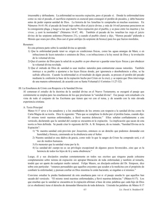 irrazonable y defraudante. La enfermedad no necesita expiación, pero el pecado sí. Donde la enfermedad tiene
como su raíz el pecado, el sacrificio expiatorio es esencial para conseguir el perdón de pecados, y debe buscarse
antes de poder esperar sanidad de Dios. La historia de los Israelitas lo comprueba en muchas ocasiones. En
Números 16:41-50, el pecado de Israel trajo sobre ellos el juicio divino, y más de 14 mil personas perecieron en
la consiguiente plaga, y luego se lee que Aarón “hizo expiación por el pueblo, y se puso entre los muertos y los
vivos; y cesó la mortandad.” (Números 16:47, 48). También el pecado de los israelitas les trajo el juicio
divino de las serpiente ardientes (Números 21), y cuando el pueblo clamó y dijo, “Hemos pecado” pidiendo a
Moisés que orara por ellos, Dios usó el gran antitipo (la serpiente de bronce) para los que fueron mordidos.
Resumen:
En esta primera parte sobre la sanidad divina se aprende:
1) Que la enfermedad puede tener su origen en condiciones físicas, como las aguas amargas de Mara; o en
infracciones de leyes naturales o estatutos de Dios; o en infracciones a la ley moral de Dios y la revelación
de la voluntad divina.
2) Que el camino de Dios para la salud de su pueblo es por observar o guardar estas leyes físicas y por obedecer
la voluntad divina revelada.
3) Que el método de Dios de sanidad es usar medios naturales para contrarrestar causas naturales. También
instruye a su pueblo a ajustarse a las leyes físicas donde, por ignorancia o desobediencia a ellas, se ha
sufrido aflicción. Cuando la enfermedad es el resultado de algún pecado, se procura el perdón del pecado
mediante la confesión (a base de la expiación hecho por Cristo en la cruz), y se espera que Dios intervenga
de una manera sobrenatural, de acuerdo con su Santa Voluntad (1 Corintios 11:27-32).
III. La Enseñanza de Cristo con Respecto a la Sanidad Divina
Al comenzar el estudio de la doctrina de la sanidad divina en el Nuevo Testamento, se escogerá el pasaje que
comúnmente se emplea para las enseñanzas de los que proclaman la “sanidad divina”. Ese pasaje será estudiado a la
vista de todo el conjunto de las Escrituras que tienen que ver con el tema, y de acuerdo con la más elevada
experiencia cristiana.
A. Texto Principal
Mateo 8:17 sirve a los sanadores y a los enseñadores de los errores con respecto a la sanidad divina como la
Carta Magna de su teoría. Dice lo siguiente: “Para que se cumpliese lo dicho por el profeta Isaías, cuando dijo:
El mismo tomó nuestras enfermedades, y llevó nuestras dolencias.” Ellos señalan confiadamente a este
versículo, declarando que la sanidad del cuerpo se encuentra en la expiación. La implicación que sacan de esta
teoría es bien definida. Se puede citar lo siguiente del Dr. A. B. Simpson, de su tratado, “Sanidad Divina en la
Expiación”:
1) “Si nuestra sanidad está provisto por Jesucristo, entonces es un derecho que podemos demandar con
humildad y firmeza, caminando en la obediencia ante el Señor.
2) Nuestra sanidad es una dádiva de gracia, como todo lo que la sangre de Cristo ha comprado será, o el
uso de medios humanos.
3) Es menester que la sanidad viene por la fe.
4) La sanidad del cuerpo no es un privilegio excepcional de algunos pocos favorecidos...sino que es la
herencia de todos los hijos de fe y santa obediencia.”
Luego, él y sus discípulos enseñan constantemente en todos sus escritos que ninguno puede colocarse
completamente sobre terreno de expiación sin apropiar liberación de toda enfermedad, y también al tomarla,
tendrá que ser aparte de cualquier medio natural. Felipe Mauro, un discípulo ardiente del Dr. Simpson, dice
sobre este particular: “estamos persuadidos que aquellos creyentes que acuden a la medicina con el propósito de
combatir la enfermedad, y piensan confiar en Dios mientras lo están haciendo, se engañan a sí mismos.”
Conviene estudiar la piedra fundamental de esta enseñanza para ver si el pasaje enseña lo que aquellos han
sacado del versículo. “El mismo tomó nuestras enfermedades, y llevó nuestras dolencias.” (Mateo 8:17). Los
que enseñan que la sanidad se encuentra en la expiación afirman a base de estas palabras que cada hijo de Dios
(si es obediente) tiene el derecho de demandar liberación de toda dolencia. Uniendo las palabras de Mateo 8:17
65 Lic. David A. Stoddard M.
 