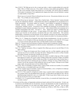 Juan 10:30-33, “Mi Padre que me las dio es mayor que todos, y nadie las puede arrebatar de la mano del
Padre. 30Yo y el Padre somos uno. 31Los judíos volvieron a tomar piedras para apedrearle. 32Jesús
les dijo: Os he mostrado muchas obras buenas que son del Padre. ¿Por cuál de ellas me apedreáis?
33Los judíos le contestaron: No te apedreamos por ninguna obra buena, sino por blasfemia; y porque
tú, siendo hombre, te haces Dios.”
Observe que en el versículo 30 hay la afirmación que dos son uno. Dos personas distintas son un solo
Dios. “Yo y el Padre uno somos nosotros.”
2. En este Ser Divino hay tres “personas”: Padre, Hijo y Espíritu Santo. De tres “personas” estamos diciendo
que hay tres subsistencias distintas. Cada persona tiene todas las capacidades de un ser personal con su
propia personalidad. Ser persona implica ser racional y moral dándole la capacidad de inteligencia,
voluntad, memoria, sentimientos o emociones, libertad, conciencia, espiritualidad, autoridad,
conocimiento, santidad y justicia. Ser persona le da la capacidad de comunicarse con otra persona con la
posibilidad de asumir relaciones personales el uno al otro. ¿Hay evidencia bíblica de las personas de la
Trinidad comunicándose entre ellos? Vea Juan 17. Nota: algunos que niegan la Trinidad dicen que
Jesucristo está hablando con sigo mismo. La parte humana con la parte divina. Pero esto implicaría
entonces que Jesucristo sea dos personas, una doctrina falsa que vimos anteriormente. Solo personas
pueden hablar y comunicarse con otras personas. En los siguientes versículos (y hay muchos más) observe
que hay distintas personas interactuando. Estos versículos carecen de sentido si no son personas distintas.
Mateo 3:16, 17, “Después de ser bautizado, Jesús salió del agua inmediatamente; y he aquí, los cielos se
abrieron, y él vio al Espíritu de Dios que descendía como una paloma y venía sobre El. 17Y he aquí,
se oyó una voz de los cielos que decía: Este es mi Hijo amado en quien me he complacido.
Mateo 4:1, “Entonces Jesús fue llevado por el Espíritu al desierto para ser tentado por el diablo.”
Mateo 28: “Id, pues, y haced discípulos de todas las naciones, bautizándolos en el nombre del Padre y del
Hijo y del Espíritu Santo.”
Juan 1:18, “Nadie ha visto jamás a Dios; el unigénito Dios [Hijo], que está en el seno del Padre, El le ha
dado a conocer.”
Juan 3:16, 17, “Porque de tal manera amó Dios al mundo, que dio a su Hijo unigénito, para que todo
aquel que cree en El, no se pierda, mas tenga vida eterna. 17Porque Dios no envió a su Hijo al mundo
para juzgar al mundo, sino para que el mundo sea salvo por El.”
Juan 5:19-22, “Por eso Jesús, respondiendo, les decía: En verdad, en verdad os digo que el Hijo no puede
hacer nada por su cuenta, sino lo que ve hacer al Padre; porque todo lo que hace el Padre, eso también
hace el Hijo de igual manera. 20Pues el Padre ama al Hijo, y le muestra todo lo que El mismo hace; y
obras mayores que éstas le mostrará, para que os admiréis. 21Porque así como el Padre levanta a los
muertos y les da vida, asimismo el Hijo también da vida a los que El quiere. 22Porque ni aun el Padre
juzga a nadie, sino que todo juicio se lo ha confiado al Hijo.”
Juan 14:26, “Pero el Consolador, el Espíritu Santo, a quien el Padre enviará en mi nombre, El os enseñará
todas las cosas, y os recordará todo lo que os he dicho.”
Juan 15:26, “Cuando venga el Consolador, a quien yo enviaré del Padre, es decir, el Espíritu de verdad que
procede del Padre, El dará testimonio de mí,
Juan 16:13-15, “Pero cuando El, el Espíritu de verdad, venga, os guiará a toda la verdad, porque no hablará
por su propia cuenta, sino que hablará todo lo que oiga, y os hará saber lo que habrá de venir. 14El me
glorificará, porque tomará de lo mío y os lo hará saber. 15Todo lo que tiene el Padre es mío; por eso
dije que El toma de lo mío y os lo hará saber.”
2 Corintios 13:14, “La gracia del Señor Jesucristo, el amor de Dios y la comunión del Espíritu Santo sean
con todos vosotros.”
3. La esencia de Dios, plena, no fragmentada, pertenece por igual a cada una de las tres personas. Es decir, que
la esencia no está dividida entre las tres personas, sino que está plenamente con todas sus perfecciones en
cada una de las personas; los tres tienen una unidad numérica de esencia. Son uno. Por esa razón
afirmamos que Dios es Uno. Y a la vez estamos diciendo que el Padre es 100% Dios, el Hijo es 100%
76 Lic. David A. Stoddard M.
 
