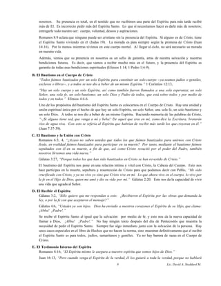 nosotros. Su presencia es total, en el sentido que no recibimos una parte del Espíritu para más tarde recibir
más de El. Es incorrecto pedir más del Espíritu Santo. Lo que sí necesitamos hacer es darle más de nosotros;
entregarle todo nuestro ser: cuerpo, voluntad, deseos y aspiraciones.
Romanos 8:9 aclara que ninguno puede ser cristiano sin la presencia del Espíritu. Si alguno es de Cristo, tiene
el Espíritu Santo viviendo en él (Judas 19). La morada es para siempre según la promesa de Cristo (Juan
14:16). Por lo menos mientras vivimos en este cuerpo mortal. Al llegar al cielo, no será necesario su morada
en nuestra vida.
Además, vemos que su presencia en nosotros es un sello de garantía, arras de nuestra salvación y nuestras
bendiciones futuras. Es decir, que vamos a recibir mucho más en el futuro, y la presencia del Espíritu es
garantía de todas esas bendiciones espirituales (Efesios 1:14; 1 Pedro 1:4-9).
B. El Bautismo en el Cuerpo de Cristo
“Todos fuimos bautizados por un solo Espíritu para constituir un solo cuerpo --ya seamos judíos o gentiles,
esclavos o libres--, y a todos se nos dio a beber de un mismo Espíritu.” 1 Corintios 12:13,
“Hay un solo cuerpo y un solo Espíritu, así como también fueron llamados a una sola esperanza; un solo
Señor, una sola fe, un solo bautismo; un solo Dios y Padre de todos, que está sobre todos y por medio de
todos y en todos.” Efesios 4:4-6.
Uno de los propósitos del bautismo del Espíritu Santo es colocarnos en el Cuerpo de Cristo. Hay una unidad y
unión espiritual única por el hecho de que hay un solo Espíritu, un solo Señor, una sola fe, un solo bautismo y
un solo Dios. A todos se nos dio a beber de un mismo Espíritu. Haciendo memoria de las palabras de Cristo,
“-¡Si alguno tiene sed, que venga a mí y beba! De aquel que cree en mí, como dice la Escritura, brotarán
ríos de agua viva. Con esto se refería al Espíritu que habrían de recibir más tarde los que creyeran en él.”
(Juan 7:37-39).
C. El Bautismo y la Unión con Cristo
Romanos 6:3, 4, “¿Acaso no saben ustedes que todos los que fuimos bautizados para unirnos con Cristo
Jesús, en realidad fuimos bautizados para participar en su muerte? Por tanto, mediante el bautismo fuimos
sepultados con él en su muerte, a fin de que, así como Cristo resucitó por el poder del Padre, también
nosotros llevemos una vida nueva.”
Gálatas 3:27, “Porque todos los que han sido bautizados en Cristo se han revestido de Cristo.”
El bautismo del Espíritu nos pone en una relación íntima y vital con Cristo, la Cabeza del Cuerpo. Esto nos
hace partícipes en la muerte, sepultura y resurrección de Cristo para que podamos decir con Pablo, “He sido
crucificado con Cristo, y ya no vivo yo sino que Cristo vive en mí. Lo que ahora vivo en el cuerpo, lo vivo por
la fe en el Hijo de Dios, quien me amó y dio su vida por mí.” Gálatas 2:20. Esto nos da la capacidad de vivir
una vida que agrada al Señor.
D. El Recibir el Espíritu
Gálatas 3:2, “Sólo quiero que me respondan a esto: ¿Recibieron el Espíritu por las obras que demanda la
ley, o por la fe con que aceptaron el mensaje?”
Gálatas 4:6, “Ustedes ya son hijos. Dios ha enviado a nuestros corazones el Espíritu de su Hijo, que clama:
¡Abba! ¡Padre!.”
Se recibe el Espíritu Santo al igual que la salvación: por medio de fe, y esto nos da la nueva capacidad de
llamar a Dios, ¡Abba! ¡Padre!.” No hay ningún texto después del día de Pentecostés que muestra la
necesidad de pedir el Espíritu Santo. Siempre fue algo inmediato junto con la salvación de la persona. Hay
unos casos especiales en el libro de Hechos que no hacen la norma, sino muestran definitivamente que el recibir
el Espíritu Santo es para todos, judíos, samaritanos y gentiles. Ya no hay barrera de razas en el Cuerpo de
Cristo.
E. El Testimonio Interno del Espíritu
Romanos 8:16, “El Espíritu mismo le asegura a nuestro espíritu que somos hijos de Dios.”
Juan 16:13, “Pero cuando venga el Espíritu de la verdad, él los guiará a toda la verdad, porque no hablará
8 Lic. David A. Stoddard M.
 