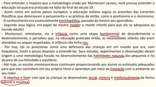 - Para entender o impacto que a metodologia criada por Montessori causou, você precisa entender a
educação tal qual era praticada na Itália do final do século 19.
- Assim como em outros países europeus, a educação italiana seguia os preceitos das correntes
filosóficas que dominavam o pensamento e as práticas de então, como o positivismo e o iluminismo.
- O conhecimento era essencialmente enciclopédico, passado do mestre aos aprendizes.
- Segundo essa lógica, era papel do mestre moldar a mente infantil para que ela se adequasse ao
mundo adulto!
- Montessori, entretanto, via a infância como uma etapa fundamental de descobrimento e
desenvolvimento, e percebeu que, na educação praticada então, as necessidades infantis não eram
atendidas ou sequer respeitadas. A infância não tinha voz.
- Por isso, ela se posicionou como uma defensora das crianças em um mundo que era, com
frequência, hostil e pouco disposto a entendê-las. Seus estudos, experimentos e observações deram
origem a uma metodologia focada no desenvolvimento das habilidades naturais dos pequenos e no
alcance de sua felicidade e equilíbrio.
- Até hoje, as escolas montessorianas continuam proporcionando aos alunos os estímulos adequados
para que eles caminhem em seu próprio ritmo e aprendam por meio da interação com o ambiente ao
seu redor.
- O objetivo é fazer com que as crianças se desenvolvam social, motora e intelectualmente de forma
natural e intuitiva.
 