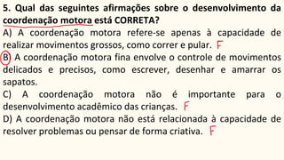 5. Qual das seguintes afirmações sobre o desenvolvimento da
coordenação motora está CORRETA?
A) A coordenação motora refere-se apenas à capacidade de
realizar movimentos grossos, como correr e pular.
B) A coordenação motora fina envolve o controle de movimentos
delicados e precisos, como escrever, desenhar e amarrar os
sapatos.
C) A coordenação motora não é importante para o
desenvolvimento acadêmico das crianças.
D) A coordenação motora não está relacionada à capacidade de
resolver problemas ou pensar de forma criativa.
 