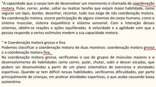 "A capacidade que o corpo tem de desenvolver um movimento é chamada de coordenação
motora. Pular, correr, andar, saltar ou realizar tarefas que exijam maior habilidade, como
segurar um lápis, bordar, desenhar, recortar, tudo isso exige de nós coordenação motora.
Na coordenação motora, ocorre participação de alguns sistemas do corpo humano, como o
sistema muscular, sistema esquelético e sistema sensorial. Com a interação desses
sistemas, obtêm-se reações e ações equilibradas. A velocidade e a agilidade com que a
pessoa responde a certos estímulos medem a sua capacidade motora.
"→ Coordenação motora grossa e fina
Podemos classificar a coordenação motora de duas maneiras: coordenação motora grossa
e a coordenação motora fina.
Na coordenação motora grossa, verificamos o uso de grupos de músculos maiores e o
desenvolvimento de habilidades como correr, pular, chutar, subir e descer escadas, que
podem ser desenvolvidas a partir de um plano sistemático de exercícios e atividades
esportivas. Quando se tem déficit nessas habilidades, verificamos dificuldades, por parte
principalmente de crianças, em praticar atividades esportivas, o que acaba causando baixa
autoestima
 