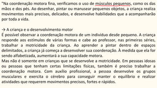 "Na coordenação motora fina, verificamos o uso de músculos pequenos, como os das
mãos e dos pés. Ao desenhar, pintar ou manusear pequenos objetos, a criança realiza
movimentos mais precisos, delicados, e desenvolve habilidades que a acompanharão
por toda a vida.
→ A criança e o desenvolvimento motor
É possível observar a coordenação motora de um indivíduo desde pequeno. A criança
responde aos estímulos de várias formas e cabe ao professor, nas primeiras séries,
trabalhar a motricidade da criança. Ao aprender a pintar dentro de espaços
delimitados, a criança já começa a desenvolver sua coordenação. À medida que ela for
sendo alfabetizada, aumentará a sua capacidade motora.
Mas não é somente em crianças que se desenvolve a motricidade. Em pessoas idosas
ou pessoas que tenham certas limitações físicas, também é preciso trabalhar a
coordenação motora. Com auxílio profissional, a pessoa desenvolve os grupos
musculares e exercita o cérebro para conseguir manter o equilíbrio e realizar
atividades que requerem movimentos precisos, fortes e rápidos.
 