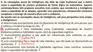 6. As concepções atuais de inteligência vão além da visão tradicional que a define
como a capacidade de resolver problemas de forma lógica ou matemática. Autores
contemporâneos têm proposto conceitos mais amplos, que consideram a inteligência
como a capacidade de se adaptar, aprender com experiências, compreender contextos
complexos e interagir de maneira eficaz com o ambiente.
De acordo com as concepções atuais de inteligência, sob essa perspectiva mais ampla,
a inteligência é
A) determinada principalmente pelo QI (Quociente de Inteligência) de uma pessoa, que
é estático e imutável ao longo da vida.
B) multifacetada e inclui habilidades como criatividade, capacidade de resolver
problemas práticos e habilidades sociais, além da capacidade cognitiva.
C) essencialmente genética e não pode ser influenciada pelo ambiente ou pela
experiência.
D) uma característica fixa e inata de cada indivíduo, que não pode ser desenvolvida ou
aprimorada.
E) exclusivamente uma questão de habilidades cognitivas, como memória, raciocínio
lógico e capacidade de aprendizado.
 