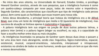 - No início dos anos oitenta, na Universidade de Harvard, Estados Unidos, o psicólogo
Howard Gardner concluiu, através de suas pesquisas, que a inteligência humana é como
um quebra-cabeça composto por nove peças, todas de mesmo valor e importância.
Segundo Gardner, são características que classificam que tipo de inteligência cada pessoa
possui, bem como quais as facilidades que essas trazem para nossa vida.
- Antes dessa descoberta, a principal teoria que tratava da inteligência era a de Alfred
Binet, que criou um teste de inteligência que media o QI (quociente de inteligência), mas
sua área de atuação se limitava apenas à matemática e linguagem.
- A palavra inteligência tem sua origem na junção de duas outras palavras latinas, a
palavra inter (entre) e a palavra legere (eleger ou escolher), ou seja, é a capacidade de
fazer a escolha melhor entre duas ou mais situações.
- As inteligências levantadas na pesquisa de Gardner saem dessas duas áreas e passam a
ter uma área bem mais abrangente, sendo elas: linguística, lógico-matemática, espacial,
existencial, musical, corporal-sinestésica, naturalista, interpessoal e intrapessoal,
existentes no cérebro de todos os seres humanos, sendo que cada um tem as que são mais
e menos desenvolvidas.
 