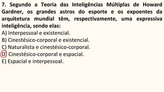 7. Segundo a Teoria das Inteligências Múltiplas de Howard
Gardner, os grandes astros do esporte e os expoentes da
arquitetura mundial têm, respectivamente, uma expressiva
inteligência, sendo elas:
A) Interpessoal e existencial.
B) Cinestésico-corporal e existencial.
C) Naturalista e cinestésico-corporal.
D) Cinestésico-corporal e espacial.
E) Espacial e interpessoal.
 