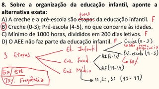 8. Sobre a organização da educação infantil, aponte a
alternativa exata:
A) A creche e a pré-escola são etapas da educação infantil.
B) Creche (0-3); Pré-escola (4-5), no que concerne às idades.
C) Mínimo de 1000 horas, divididos em 200 dias letivos.
D) O AEE não faz parte da educação infantil.
 