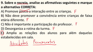 9. Sobre o recreio, analise as afirmativas seguintes e marque
a alternativa CORRETA:
A) Promove pouco a interação entre as crianças.
B) Não deve promover a convivência entre crianças de faixa
etária diferente.
C) Não é importante a participação do professor.
D) Desorganiza a rotina da turma.
E) Amplia as relações dos alunos para além daquelas
estabelecidas em sala.
 