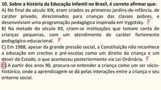 10. Sobre a história da Educação Infantil no Brasil, é correto afirmar que:
A) No final do século XIX, eram criados os primeiros jardins-de-infância, de
caráter privado, direcionados para crianças das classes pobres, e
desenvolviam uma programação pedagógica inspirada em Vygotsky.
B) Na metade do século XX, criam-se instituições que tomam conta de
crianças pequenas, com um atendimento de caráter fortemente
pedagógico-educacional.
C) Em 1988, apesar da grande pressão social, a Constituição não reconhece
a educação em creches e pré-escolas como um direito da criança e um
dever do Estado, o que aconteceu posteriormente via Lei Ordinária.
D) A partir dos anos 90, procura-se entender a criança como um ser sócio-
histórico, onde a aprendizagem se dá pelas interações entre a criança e seu
entorno social.
 