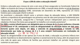 O que a LDB diz sobre a educação infantil?
Embora a educação para crianças de zero a seis anos já fosse assegurada na Constituição Federal de
1988 e no Estatuto da Criança e do Adolescente em 1990, a inserção deste direito na Lei de Diretrizes
e Bases da Educação Brasileira (LDB), sancionada em dezembro de 1996, representa um marco
histórico para a educação infantil no Brasil.
Ao reconhecer a educação infantil como a primeira etapa da educação básica, a LDB 9394/96
reafirma a importância da aprendizagem nos primeiros anos de vida como processo fundamental para
“desenvolver o educando, assegurar-lhe a formação comum indispensável para o exercício da
cidadania e fornecer-lhe meios para progredir no trabalho e em estudos posteriores”.
Em 2009, o ensino infantil passa a ser obrigatório para as crianças de 4 e 5 anos conforme a Emenda
Constitucional nº 59, antecipando o início da obrigatoriedade da educação básica em dois anos.
Somente quatro anos depois, em 2013, a extensão da obrigatoriedade é incluída na LDB,
determinando que todas as crianças de 4 e 5 anos estejam matriculadas em instituições de
educação infantil.
Apesar da obrigatoriedade se dar apenas aos 4 anos de idade, a educação na primeira infância tem
grande importância no desenvolvimento cognitivo e socioemocional da criança, além de proporcionar
uma rede de apoio para milhares de famílias que precisam trabalhar em período integral para
sustentar as suas casas.
 