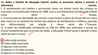 11. Sobre a história da Educação Infantil, analise as assertivas abaixo e assinale a
alternativa correta.
I. O atendimento em creches e pré-escolas como um direito social das crianças se
concretiza na Constituição Federal de 1988, com o reconhecimento da Educação Infantil
como dever do Estado.
II. A construção da identidade das creches e pré-escolas a partir do século XIX em nosso
país insere-se no contexto da história das políticas de atendimento à infância, marcado
por diferenciações em relação à classe social das crianças.
III. A partir da modificação introduzida na LDB em 2006, que antecipou o acesso ao
Ensino Fundamental para os 6 anos de idade, a Educação Infantil passa a atender a faixa
etária de zero a 5 anos.
A) Todas estão corretas.
B) Todas estão incorretas.
C) Apenas I está correta.
D) Apenas I e III estão corretas.
E) Apenas II e III estão corretas.
 