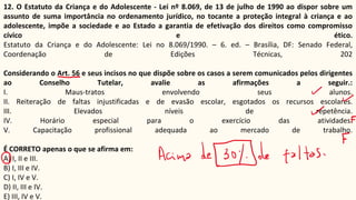 12. O Estatuto da Criança e do Adolescente - Lei nº 8.069, de 13 de julho de 1990 ao dispor sobre um
assunto de suma importância no ordenamento jurídico, no tocante a proteção integral à criança e ao
adolescente, impõe a sociedade e ao Estado a garantia de efetivação dos direitos como compromisso
cívico e ético.
Estatuto da Criança e do Adolescente: Lei no 8.069/1990. – 6. ed. – Brasília, DF: Senado Federal,
Coordenação de Edições Técnicas, 202
Considerando o Art. 56 e seus incisos no que dispõe sobre os casos a serem comunicados pelos dirigentes
ao Conselho Tutelar, avalie as afirmações a seguir.:
I. Maus-tratos envolvendo seus alunos.
II. Reiteração de faltas injustificadas e de evasão escolar, esgotados os recursos escolares.
III. Elevados níveis de repetência.
IV. Horário especial para o exercício das atividades.
V. Capacitação profissional adequada ao mercado de trabalho.
É CORRETO apenas o que se afirma em:
A) I, II e III.
B) I, III e IV.
C) I, IV e V.
D) II, III e IV.
E) III, IV e V.
 