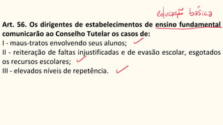 Art. 56. Os dirigentes de estabelecimentos de ensino fundamental
comunicarão ao Conselho Tutelar os casos de:
I - maus-tratos envolvendo seus alunos;
II - reiteração de faltas injustificadas e de evasão escolar, esgotados
os recursos escolares;
III - elevados níveis de repetência.
 
