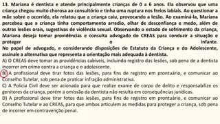 13. Mariana é dentista e atende principalmente crianças de 0 a 6 anos. Ela observou que uma
criança chegou muito chorosa ao consultório e tinha uma ruptura nos freios labiais. Ao questionar a
mãe sobre o ocorrido, ela relatou que a criança caiu, provocando a lesão. Ao examiná-la, Mariana
percebeu que a criança tinha comportamento arredio, olhar de desconfiança e medo, além de
outras lesões orais, sugestivas de violência sexual. Observando o estado de sofrimento da criança,
Mariana deseja tomar providências e consulta advogado do CREAS para conduzir a situação e
proteger o infante.
No papel de advogado, e considerando disposições do Estatuto da Criança e do Adolescente,
assinale a alternativa que representa a orientação mais adequada à dentista.
A) O CREAS deve tomar as providências cabíveis, incluindo registro das lesões, sob pena de a dentista
incorrer em crime contra a criança e o adolescente.
B) A profissional deve tirar fotos das lesões, para fins de registro em prontuário, e comunicar ao
Conselho Tutelar, sob pena de praticar infração administrativa.
C) A Polícia Civil deve ser acionada para que realize exame de corpo de delito e responsabilize os
genitores da criança, porém a omissão da dentista não resulta em consequências jurídicas.
D) A profissional deve tirar fotos das lesões, para fins de registro em prontuário, e comunicar ao
Conselho Tutelar e ao CREAS, para que ambos articulem as medidas para proteger a criança, sob pena
de incorrer em contravenção penal.
 