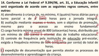14. Conforme a Lei Federal nº 9.394/96, art. 31, a Educação Infantil
será organizada de acordo com as seguintes regras comuns, entre
outras:
A) atendimento à criança de, no mínimo, 4 (quatro) horas diárias para o
turno parcial e de 6 (seis) horas para a jornada integral.
B) avaliação mediante exames e testes, sem o objetivo de promoção,
mesmo para o acesso ao ensino fundamental.
C) carga horária mínima anual de 800 (oitocentas) horas, distribuída por
um mínimo de 180 (cento e oitenta) dias de trabalho educacional.
D) controle de frequência pela instituição de educação pré-escolar,
exigida a frequência mínima de 50% (cinquenta por cento) do total de
horas.
E) expedição de documentação que permita atestar os processos de
desenvolvimento e aprendizagem da criança.
 