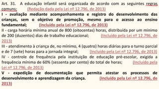 Art. 31. A educação infantil será organizada de acordo com as seguintes regras
comuns: (Redação dada pela Lei nº 12.796, de 2013)
I - avaliação mediante acompanhamento e registro do desenvolvimento das
crianças, sem o objetivo de promoção, mesmo para o acesso ao ensino
fundamental; (Incluído pela Lei nº 12.796, de 2013)
II - carga horária mínima anual de 800 (oitocentas) horas, distribuída por um mínimo
de 200 (duzentos) dias de trabalho educacional; (Incluído pela Lei nº 12.796, de
2013)
III - atendimento à criança de, no mínimo, 4 (quatro) horas diárias para o turno parcial
e de 7 (sete) horas para a jornada integral; (Incluído pela Lei nº 12.796, de 2013)
IV - controle de frequência pela instituição de educação pré-escolar, exigida a
frequência mínima de 60% (sessenta por cento) do total de horas; (Incluído pela
Lei nº 12.796, de 2013)
V - expedição de documentação que permita atestar os processos de
desenvolvimento e aprendizagem da criança. (Incluído pela Lei nº 12.796, de
2013)
 