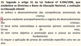 15. Segundo o artigo 31 da Lei Federal nº 9.394/1996, que
estabelece as Diretrizes e Bases da Educação Nacional, a avaliação
na Educação Infantil
A) enfoca o desenvolvimento das competências emocionais da
criança.
B) ocorre mediante acompanhamento e registro do desenvolvimento
das crianças.
C) deve evitar estereótipos e apresentar parecer conclusivo em
forma de nota.
D) tem como objetivo a promoção para o acesso ao ensino
fundamental.
E) requer a aplicação de provas de conteúdo específico uma vez ao
ano.
 