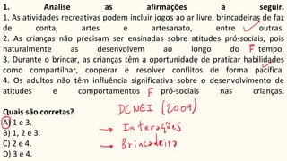 1. Analise as afirmações a seguir.
1. As atividades recreativas podem incluir jogos ao ar livre, brincadeiras de faz
de conta, artes e artesanato, entre outras.
2. As crianças não precisam ser ensinadas sobre atitudes pró-sociais, pois
naturalmente as desenvolvem ao longo do tempo.
3. Durante o brincar, as crianças têm a oportunidade de praticar habilidades
como compartilhar, cooperar e resolver conflitos de forma pacífica.
4. Os adultos não têm influência significativa sobre o desenvolvimento de
atitudes e comportamentos pró-sociais nas crianças.
Quais são corretas?
A) 1 e 3.
B) 1, 2 e 3.
C) 2 e 4.
D) 3 e 4.
 
