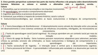 2. Cinco grandes perspectivas sustentam boa parte das teorias influentes e da pesquisa sobre desenvolvimento
humano. Relacione as colunas e assinale a alternativa com a sequência correta.
Coluna I.
1- Psicanalítica, que se concentra nas emoções e nos impulsos inconscientes.
2- Da aprendizagem, que estuda o comportamento observável.
3- Cognitiva, que analisa os processos do pensamento.
4- Contextual, que enfatiza o impacto do contexto histórico, social e cultural.
5- Evolucionista/sociobiológica, que considera as bases evolucionistas e biológicas do comportamento.
Coluna II.
( ) Teoria bioecológica de Bronfenbrenner - O desenvolvimento ocorre através da interação entre uma pessoa
em desenvolvimento e cinco sistemas contextuais de influências circundantes, interligados, do microssistema ao
cronossistema.
( ) Teoria da aprendizagem social (social cognitiva) - As crianças aprendem em um contexto social por meio da
observação e imitação de modelos.
( ) Teoria do apego de Bowlby - Seres humanos possuem mecanismos adaptativos para sobreviver; períodos
críticos ou períodos sensíveis são enfatizados; as bases evolucionistas e biológicas do comportamento e a
predisposição para a aprendizagem são importantes.
( ) Teoria sociocultural de Vygotsky - A interação social é central para o desenvolvimento cognitivo.
( ) Teoria psicossocial de Erikson - A personalidade é influenciada pela sociedade e se desenvolve por meio de
uma série de crises.
 