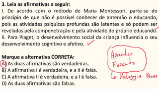 3. Leia as afirmativas a seguir:
I. De acordo com o método de Maria Montessori, parte-se do
princípio de que não é possível conhecer de antemão o educando,
pois as atividades psíquicas profundas são latentes e só podem ser
reveladas pela compenetração e pela atividade do próprio educando.
II. Para Piaget, o desenvolvimento social da criança influencia o seu
desenvolvimento cognitivo e afetivo.
Marque a alternativa CORRETA:
A) As duas afirmativas são verdadeiras.
B) A afirmativa I é verdadeira, e a II é falsa.
C) A afirmativa II é verdadeira, e a I é falsa.
D) As duas afirmativas são falsas.
 