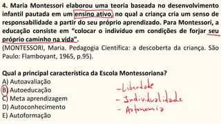 4. Maria Montessori elaborou uma teoria baseada no desenvolvimento
infantil pautada em um ensino ativo, no qual a criança cria um senso de
responsabilidade a partir do seu próprio aprendizado. Para Montessori, a
educação consiste em “colocar o indivíduo em condições de forjar seu
próprio caminho na vida”.
(MONTESSORI, Maria. Pedagogia Científica: a descoberta da criança. São
Paulo: Flamboyant, 1965, p.95).
Qual a principal característica da Escola Montessoriana?
A) Autoavaliação
B) Autoeducação
C) Meta aprendizagem
D) Autoconhecimento
E) Autoformação
 