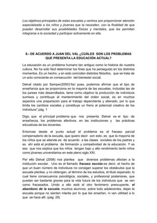 Los objetivos principales de estas escuelas y centros son proporcionar atención
especializada a los niños y jóvenes que la necesiten, con la finalidad de que
puedan desarrollar sus posibilidades físicas y mentales, que les permitan
integrarse a la sociedad y participar activamente en ella.
8.- DE ACUERDO A JUAN DEL VAL ¿CUÁLES SON LOS PROBLEMAS
QUE PRESENTA LA EDUCACIÓN ACTUAL?
La educación es un problema humano tan antiguo como la historia de nuestra
cultura. No ha sido fácil determinar los fines que ha perseguido en los distintos
momentos. Es un hecho, y en esto coinciden distintos filósofos, que se trata de
un acto consciente en consecución del bienestar social.
Delval citado por Samper(2000)“Así pues, podemos afirmar que el tipo de
enseñanza que se proporciona en la mayoría de las escuelas, incluidas las de
los países más desarrollados, tiene como objetivo la producción de individuos
sumisos y contribuye al mantenimiento del orden social, es en muchos
aspectos una preparación para el trabajo dependiente y alienado, por lo que
limita los cambios sociales y constituye un freno al potencial creativo de los
individuos”.pág. 1
Digo, que el principal problema que nos presenta Delval es el tipo de
enseñanza, los problemas afectivos, en las instituciones y las prácticas
educativas de los docentes.
Entonces desde el punto actual el problema es el fracaso parcial
compensatorio de la escuela, que quiero decir con esto, es que la mayoría de
los niños que se atiende es de acuerdo a las clases sociales de los padres y
es ahí está el problema de formación y competividad de la educación. Y es
eso que nos explica que los niños tengan bajo y alto rendimiento tanto niños
como jóvenes universitarios en este pleno siglo XXI.
Por ello Delval (2008) nos plantea que diversos problemas afectan a la
institución escolar. Uno es el llamado fracaso escolar,es decir, el hecho de
que un buen número de individuos no consigan superar los obstáculos que la
escuela plantea, y no obtengan, al término de los estudios, el titulo esperado, lo
cual tiene consecuencia psicológica, sociales, y profesional posteriores, que
puedan ser bastante graves para la vida futura de los individuos que se ven
como fracasados. Unido a ello está el otro fenómeno preocupante, el
abandono de la escuela; muchos alumnos, sobre todo adolecentes, dejan la
escuela porque no sienten interés por lo que les enseñan, ni ven utilidad a lo
que se hace allí. (pág. 29)
 