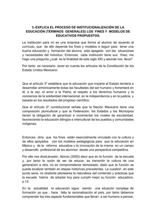 3.-EXPLICA EL PROCESO DE INSTITUCIONALIZACIÓN DE LA
EDUCACIÓN (TÉRMINOS GENERALES) LOS FINES Y MODELOS DE
EDUCATIVOS PROPUESTOS.
La institución para mi es una empresa que forma al alumno de acuerdo al
currículo, que de ello depende los fines y modelos a seguir para tener una
buena educación y formación del alumno esto apegado con las situaciones
y necesidades del individuo. Entonces cada institución tiene sus fines, me
hago una pregunta ¿cuál es la finalidad de este siglo XXI y adonde nos lleva?
Por tanto es necesario tener en cuenta los artículos de la Constitución de los
Estado Unidos Mexicano:
Que el artículo 3º establece que la educación que imparta el Estado tenderá a
desarrollar armónicamente todas las facultades del ser humano y fomentará en
él, a la vez, el amor a la Patria, el respeto a los derechos humanos y la
conciencia de la solidaridad internacional, en la independencia y en la justicia, y
basada en los resultados del progreso científico;
Que el artículo 2º constitucional señala que la Nación Mexicana tiene una
composición pluricultural y que la Federación, los Estados y los Municipios
tienen la obligación de garantizar e incrementar los niveles de escolaridad,
favoreciendo la educación bilingüe e intercultural de los pueblos y comunidades
indígenas;
Entonces diría que los fines están esencialmente vinculado con la cultura y
de ellos apoyados con los modelos pedagógicos para que la educación en
México y de la reforma educativa y la innovación de la misma en un campo
y desarrollo profesional de los alumnos desde una perspectiva competitiva.
Por ello nos diceLlavador, Alonzo (2000) decir que en la función de la escuela
y, por tanto la razón de ser de educar, es transmitir la cultura de una
generación a otra, no es comprometerse demasiado, dado que la función se
puede localizar también en etapas históricas precedentes. La cuestión en este
punto seria, no obstante plantearse la naturaleza del contenido y prácticas que
la escuela habría de adoptar hoy para cumplir mejor su función educadora.
p.12.
En la actualidad la educación sigue siendo una situación compleja de
formación ya que , hace falta la racionalización el país, por tanto debemos
comprender los tres aspecto fundamentales que llevan a ser humano a pensar,
 