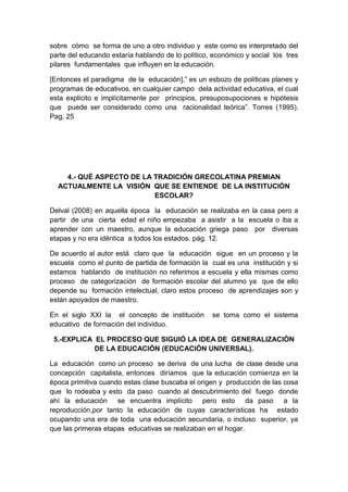 sobre cómo se forma de uno a otro individuo y este como es interpretado del
parte del educando estaría hablando de lo político, económico y social los tres
pilares fundamentales que influyen en la educación.
[Entonces el paradigma de la educación],” es un esbozo de políticas planes y
programas de educativos, en cualquier campo dela actividad educativa, el cual
esta explicito e implícitamente por principios, presuposupociones e hipótesis
que puede ser considerado como una racionalidad teórica”. Torres (1995).
Pag. 25
4.- QUÉ ASPECTO DE LA TRADICIÓN GRECOLATINA PREMIAN
ACTUALMENTE LA VISIÓN QUE SE ENTIENDE DE LA INSTITUCIÓN
ESCOLAR?
Delval (2008) en aquella época la educación se realizaba en la casa pero a
partir de una cierta edad el niño empezaba a asistir a la escuela o iba a
aprender con un maestro, aunque la educación griega paso por diversas
etapas y no era idéntica a todos los estados. pág. 12.
De acuerdo al autor está claro que la educación sigue en un proceso y la
escuela como el punto de partida de formación la cual es una institución y si
estamos hablando de institución no referimos a escuela y ella mismas como
proceso de categorización de formación escolar del alumno ya que de ello
depende su formación intelectual, claro estos proceso de aprendizajes son y
están apoyados de maestro.
En el siglo XXI la el concepto de institución se toma como el sistema
educativo de formación del individuo.
5.-EXPLICA EL PROCESO QUE SIGUIÓ LA IDEA DE GENERALIZACIÓN
DE LA EDUCACIÓN (EDUCACIÓN UNIVERSAL).
La educación como un proceso se deriva de una lucha de clase desde una
concepción capitalista, entonces diríamos que la educación comienza en la
época primitiva cuando estas clase buscaba el origen y producción de las cosa
que lo rodeaba y esto da paso cuando al descubrimiento del fuego donde
ahí la educación se encuentra implícito pero esto da paso a la
reproducción,por tanto la educación de cuyas características ha estado
ocupando una era de toda una educación secundaria, o incluso superior, ya
que las primeras etapas educativas se realizaban en el hogar.
 